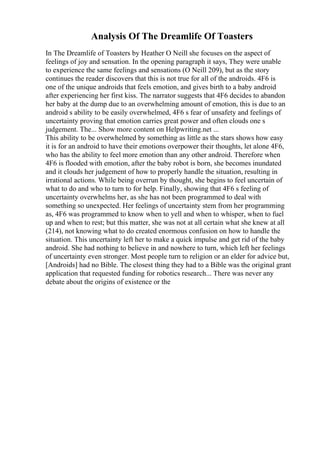 Analysis Of The Dreamlife Of Toasters
In The Dreamlife of Toasters by Heather O Neill she focuses on the aspect of
feelings of joy and sensation. In the opening paragraph it says, They were unable
to experience the same feelings and sensations (O Neill 209), but as the story
continues the reader discovers that this is not true for all of the androids. 4F6 is
one of the unique androids that feels emotion, and gives birth to a baby android
after experiencing her first kiss. The narrator suggests that 4F6 decides to abandon
her baby at the dump due to an overwhelming amount of emotion, this is due to an
android s ability to be easily overwhelmed, 4F6 s fear of unsafety and feelings of
uncertainty proving that emotion carries great power and often clouds one s
judgement. The... Show more content on Helpwriting.net ...
This ability to be overwhelmed by something as little as the stars shows how easy
it is for an android to have their emotions overpower their thoughts, let alone 4F6,
who has the ability to feel more emotion than any other android. Therefore when
4F6 is flooded with emotion, after the baby robot is born, she becomes inundated
and it clouds her judgement of how to properly handle the situation, resulting in
irrational actions. While being overrun by thought, she begins to feel uncertain of
what to do and who to turn to for help. Finally, showing that 4F6 s feeling of
uncertainty overwhelms her, as she has not been programmed to deal with
something so unexpected. Her feelings of uncertainty stem from her programming
as, 4F6 was programmed to know when to yell and when to whisper, when to fuel
up and when to rest; but this matter, she was not at all certain what she knew at all
(214), not knowing what to do created enormous confusion on how to handle the
situation. This uncertainty left her to make a quick impulse and get rid of the baby
android. She had nothing to believe in and nowhere to turn, which left her feelings
of uncertainty even stronger. Most people turn to religion or an elder for advice but,
[Androids] had no Bible. The closest thing they had to a Bible was the original grant
application that requested funding for robotics research... There was never any
debate about the origins of existence or the
 