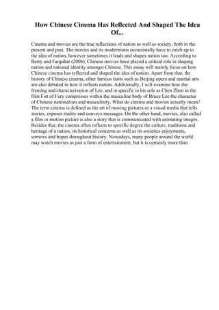 How Chinese Cinema Has Reflected And Shaped The Idea
Of...
Cinema and movies are the true reflections of nation as well as society, both in the
present and past. The movies and its modernisms occasionally have to catch up to
the idea of nation, however sometimes it leads and shapes nation too. According to
Berry and Farquhar (2006), Chinese movies have played a critical role in shaping
nation and national identity amongst Chinese. This essay will mainly focus on how
Chinese cinema has reflected and shaped the idea of nation. Apart from that, the
history of Chinese cinema, other famous traits such as Beijing opera and martial arts
are also debated in how it reflects nation. Additionally, I will examine how the
framing and characterization of Lee, and in specific in his role as Chen Zhen in the
film Fist of Fury compresses within the masculine body of Bruce Lee the character
of Chinese nationalism and masculinity. What do cinema and movies actually mean?
The term cinema is defined as the art of moving pictures or a visual media that tells
stories, exposes reality and conveys messages. On the other hand, movies, also called
a film or motion picture is also a story that is communicated with animating images.
Besides that, the cinema often reflects to specific degree the culture, traditions and
heritage of a nation, its historical concerns as well as its societies enjoyments,
sorrows and hopes throughout history. Nowadays, many people around the world
may watch movies as just a form of entertainment, but it is certainly more than
 