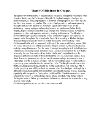 Theme Of Blindness In Oedipus
Being unaware to the reality of circumstances can easily change the outcome to one s
situation. In the tragedy Oedipus the King (KO), Sophocles depicts Oedipus, the
main character, as being imperceptive to the truth of the prophecy that states he kills
his father and marries his mother. The choices Oedipusmakes, such as desperately
trying to find answers despite his blindness, significantly impact his life by
obliviously causing a plague and causing harm to his mother and father. In the
tragedy, Sophoclesemphasizes the usage of sight and blindness caused by Oedipus
ignorance to other s viewpoints, ultimately leading to his demise. The blindness
portrayed through Oedipus during the course of the story depicts how ignorant he
chooses to be throughout the obstacles he faces. Now residing in Thebes, Oedipus
discovers the previous ruler has been killed. In order to fulfill the king s spot,
Oedipus decides he will not stop until he [brings] the unknown killer to justice (KO
28). Since he is oblivious of the situation he has put himself in, this small act could
entirely change his quest to find the truth. Although by saying he will help his fellow
Thebans and sounding like an honorable man, Oedipus is unaware of the fact that he
is actually the one that murders King Laius. His lack of comprehension to the
discussion exhibits his inability to understand the obvious. Small acts such as these
show that when ignorance overthrows simple understandings, the common man is
often taken over by blindness. Oedipus still shows blindness once Jocasta mentions
a prophecy given to her before the birth of her child. The Delphic oracle warns her
that Lauis, the previous king, should die by the hands of his own child (KO 45). A
similar prophecy was told by a drunkard to none other than Oedipus. Although by a
different person, hearing the story more than once should indicate it holds meaning,
especially with the position Oedipus has put himself in. His oblivion to the evident
situation shows how at certain times, he has a hard time believing things without
finding out himself. When given valuable information, at times the obvious facts may
go over one s heads.
Oedipus anagnorisis occurs once he comes to terms with
 
