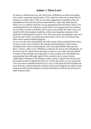 Asimov s Three Laws
In Asimov s fictional universe, the Three Laws of Robotics are built most deeply
into a robot s positronic brain(Asimov 37) in order for robots not to cause harm to
humans or to other robots. They are not mere suggestions or guidelines they are
embedded into the brain that governs their behavior. Some may think that the
Three Laws as software; that they are just programmed into the robot s brain. You
could program the Laws and have a good robot or not program the Laws and have
an evil robot. In Little Lost Robot, Calvin says if you modify the Three Laws, you
would be left with complete instability, with no non imaginary solutions to the
positronic Field Equations (Asimov 119). The Laws aren t just programs; they are a
necessary part of how you build a positronic brain. Calvin says in Evidence that...
Show more content on Helpwriting.net ...
As we see in the short story Robbie, the robot causes Gloria emotional harm when
he leaves. Some may not believe that causing emotional harm is what Asimov
considered harm when constructing the Laws, but indeed Robbie did cause her
harm. Asimov s Three Laws of Robotics could also be seen as self contradictory. In
the story Liar! Dr. Susan Calvin develops a crush on a co worker and asks Herbie
to find out if her feelings are reciprocated. It turns out they aren t but Herbie lies,
reasoning that the truth might upset Calvin, and allow her to come to harm.
Additionally, In Reason Cutie disobeys orders (which is against the Second Law)
but mostly in order to uphold the First Law. In this short story, we can see that the
Laws can almost contradict themselves in a way. Cutie keeps Powell and Donovan
away from the controls during the electron storm (even though he was told to stop)
because he believed that humans are inferior and that he could do the job better in
order to protect their
 