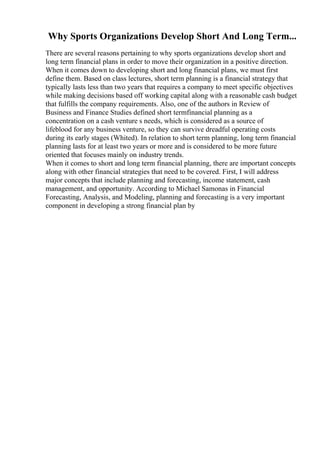 Why Sports Organizations Develop Short And Long Term...
There are several reasons pertaining to why sports organizations develop short and
long term financial plans in order to move their organization in a positive direction.
When it comes down to developing short and long financial plans, we must first
define them. Based on class lectures, short term planning is a financial strategy that
typically lasts less than two years that requires a company to meet specific objectives
while making decisions based off working capital along with a reasonable cash budget
that fulfills the company requirements. Also, one of the authors in Review of
Business and Finance Studies defined short termfinancial planning as a
concentration on a cash venture s needs, which is considered as a source of
lifeblood for any business venture, so they can survive dreadful operating costs
during its early stages (Whited). In relation to short term planning, long term financial
planning lasts for at least two years or more and is considered to be more future
oriented that focuses mainly on industry trends.
When it comes to short and long term financial planning, there are important concepts
along with other financial strategies that need to be covered. First, I will address
major concepts that include planning and forecasting, income statement, cash
management, and opportunity. According to Michael Samonas in Financial
Forecasting, Analysis, and Modeling, planning and forecasting is a very important
component in developing a strong financial plan by
 