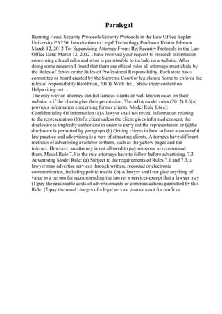 Paralegal
Running Head: Security Protocols Security Protocols in the Law Office Kaplan
University PA230: Introduction to Legal Technology Professor Kristin Johnson
March 12, 2012 To: Supervising Attorney From: Re: Security Protocols in the Law
Office Date: March 12, 2012 I have received your request to research information
concerning ethical rules and what is permissible to include on a website. After
doing some research I found that there are ethical rules all attorneys must abide by
the Rules of Ethics or the Rules of Professional Responsibility. Each state has a
committee or board created by the Supreme Court or legislature Some to enforce the
rules of responsibility (Goldman, 2010). With the... Show more content on
Helpwriting.net ...
The only way an attorney can list famous clients or well known cases on their
website is if the clients give their permission. The ABA model rules (2012) 1.6(a)
provides information concerning former clients. Model Rule 1.6(a):
Confidentiality Of Information (a)A lawyer shall not reveal information relating
to the representation (b)of a client unless the client gives informed consent, the
disclosure is impliedly authorized in order to carry out the representation or (c)the
disclosure is permitted by paragraph (b) Getting clients in how to have a successful
law practice and advertising is a way of attracting clients. Attorneys have different
methods of advertising available to them, such as the yellow pages and the
internet. However, an attorney is not allowed to pay someone to recommend
them. Model Rule 7.3 is the rule attorneys have to follow before advertising. 7.3
Advertising Model Rule: (a) Subject to the requirements of Rules 7.1 and 7.3, a
lawyer may advertise services through written, recorded or electronic
communication, including public media. (b) A lawyer shall not give anything of
value to a person for recommending the lawyer s services except that a lawyer may
(1)pay the reasonable costs of advertisements or communications permitted by this
Rule; (2)pay the usual charges of a legal service plan or a not for profit or
 