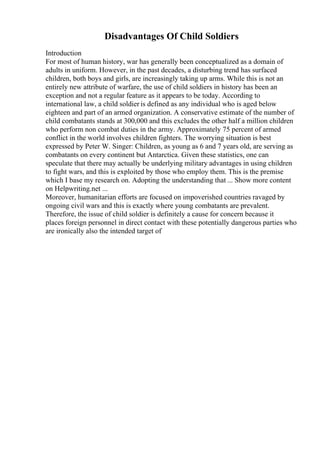 Disadvantages Of Child Soldiers
Introduction
For most of human history, war has generally been conceptualized as a domain of
adults in uniform. However, in the past decades, a disturbing trend has surfaced
children, both boys and girls, are increasingly taking up arms. While this is not an
entirely new attribute of warfare, the use of child soldiers in history has been an
exception and not a regular feature as it appears to be today. According to
international law, a child soldier is defined as any individual who is aged below
eighteen and part of an armed organization. A conservative estimate of the number of
child combatants stands at 300,000 and this excludes the other half a million children
who perform non combat duties in the army. Approximately 75 percent of armed
conflict in the world involves children fighters. The worrying situation is best
expressed by Peter W. Singer: Children, as young as 6 and 7 years old, are serving as
combatants on every continent but Antarctica. Given these statistics, one can
speculate that there may actually be underlying military advantages in using children
to fight wars, and this is exploited by those who employ them. This is the premise
which I base my research on. Adopting the understanding that ... Show more content
on Helpwriting.net ...
Moreover, humanitarian efforts are focused on impoverished countries ravaged by
ongoing civil wars and this is exactly where young combatants are prevalent.
Therefore, the issue of child soldier is definitely a cause for concern because it
places foreign personnel in direct contact with these potentially dangerous parties who
are ironically also the intended target of
 