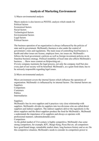 Analysis of Marketing Environment
1) Macro environmental analysis
Macro analysis is also known as PESTEL analysis which stands for
Political factors
Economical factors
Social factors
Technological factors
Environmental factors
Legal factors
Political factors
The business operation of an organization is always influenced by the policies of
state and its government. McDonald s business is also under the control of
government s rules and regulations. The main issue of controlling food business is
health and other issues are license, employee laws, tax issues etc. McDonald s
follows the local government s policies as well as foreign investment policies on its
franchise business strategy. Political instability of local state also affects McDonald s
business. ... Show more content on Helpwriting.net ...
If every company maintains the legal process, not only the company itself but also
every part of our society will be benefited. McDonald s, as a giant food chain, has to
be seriously responsible regarding legal issues.
2) Micro environmental analysis:
Micro environment covers the internal factors which influence the operations of
organization. McDonald s is influenced by its internal factors .The internal factors are
Suppliers
Competitors
Customers
Publics
Intermediaries
Suppliers
McDonald s has its own suppliers and it practices very close relationship with
suppliers. McDonald s divides its suppliers into two divisions who are called direct
suppliers and indirect suppliers. The indirect suppliers deliver the ingredients to the
direct suppliers and the direct suppliers produce the food for McDonald s. McDonald
s understands the importance of its suppliers and always co operates with
professional manners. (aboutmcdonalds.com)
Competitors
As the global market of 21st century is highly competitive, McDonald s has some
strong competitors, for example, KFC, Burger King, Pizza Hut etc. all competitors
have good brand image, remarkable market share, long business history and so on. On
this competitive situation, McDonald s needs to consider its competitors power to
 