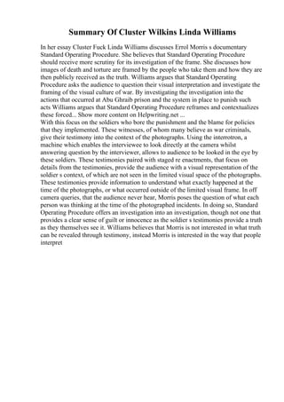 Summary Of Cluster Wilkins Linda Williams
In her essay Cluster Fuck Linda Williams discusses Errol Morris s documentary
Standard Operating Procedure. She believes that Standard Operating Procedure
should receive more scrutiny for its investigation of the frame. She discusses how
images of death and torture are framed by the people who take them and how they are
then publicly received as the truth. Williams argues that Standard Operating
Procedure asks the audience to question their visual interpretation and investigate the
framing of the visual culture of war. By investigating the investigation into the
actions that occurred at Abu Ghraib prison and the system in place to punish such
acts Williams argues that Standard Operating Procedure reframes and contextualizes
these forced... Show more content on Helpwriting.net ...
With this focus on the soldiers who bore the punishment and the blame for policies
that they implemented. These witnesses, of whom many believe as war criminals,
give their testimony into the context of the photographs. Using the interrotron, a
machine which enables the interviewee to look directly at the camera whilst
answering question by the interviewer, allows to audience to be looked in the eye by
these soldiers. These testimonies paired with staged re enactments, that focus on
details from the testimonies, provide the audience with a visual representation of the
soldier s context, of which are not seen in the limited visual space of the photographs.
These testimonies provide information to understand what exactly happened at the
time of the photographs, or what occurred outside of the limited visual frame. In off
camera queries, that the audience never hear, Morris poses the question of what each
person was thinking at the time of the photographed incidents. In doing so, Standard
Operating Procedure offers an investigation into an investigation, though not one that
provides a clear sense of guilt or innocence as the soldier s testimonies provide a truth
as they themselves see it. Williams believes that Morris is not interested in what truth
can be revealed through testimony, instead Morris is interested in the way that people
interpret
 