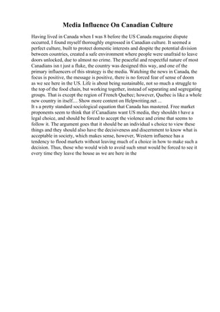 Media Influence On Canadian Culture
Having lived in Canada when I was 8 before the US Canada magazine dispute
occurred, I found myself thoroughly engrossed in Canadian culture. It seemed a
perfect culture, built to protect domestic interests and despite the potential division
between countries, created a safe environment where people were unafraid to leave
doors unlocked, due to almost no crime. The peaceful and respectful nature of most
Canadians isn t just a fluke, the country was designed this way, and one of the
primary influencers of this strategy is the media. Watching the news in Canada, the
focus is positive, the message is positive, there is no forced fear of sense of doom
as we see here in the US. Life is about being sustainable, not so much a struggle to
the top of the food chain, but working together, instead of separating and segregating
groups. That is except the region of French Quebec; however, Quebec is like a whole
new country in itself.... Show more content on Helpwriting.net ...
It s a pretty standard sociological equation that Canada has mastered. Free market
proponents seem to think that if Canadians want US media, they shouldn t have a
legal choice, and should be forced to accept the violence and crime that seems to
follow it. The argument goes that it should be an individual s choice to view these
things and they should also have the decisiveness and discernment to know what is
acceptable in society, which makes sense, however, Western influence has a
tendency to flood markets without leaving much of a choice in how to make such a
decision. Thus, those who would wish to avoid such smut would be forced to see it
every time they leave the house as we are here in the
 