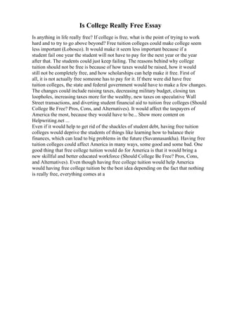 Is College Really Free Essay
Is anything in life really free? If college is free, what is the point of trying to work
hard and to try to go above beyond? Free tuition colleges could make college seem
less important (Lobosco). It would make it seem less important because if a
student fail one year the student will not have to pay for the next year or the year
after that. The students could just keep failing. The reasons behind why college
tuition should not be free is because of how taxes would be raised, how it would
still not be completely free, and how scholarships can help make it free. First of
all, it is not actually free someone has to pay for it. If there were did have free
tuition colleges, the state and federal government would have to make a few changes.
The changes could include raising taxes, decreasing military budget, closing tax
loopholes, increasing taxes more for the wealthy, new taxes on speculative Wall
Street transactions, and diverting student financial aid to tuition free colleges (Should
College Be Free? Pros, Cons, and Alternatives). It would affect the taxpayers of
America the most, because they would have to be... Show more content on
Helpwriting.net ...
Even if it would help to get rid of the shackles of student debt, having free tuition
colleges would deprive the students of things like learning how to balance their
finances, which can lead to big problems in the future (Suvannasankha). Having free
tuition colleges could affect America in many ways, some good and some bad. One
good thing that free college tuition would do for America is that it would bring a
new skillful and better educated workforce (Should College Be Free? Pros, Cons,
and Alternatives). Even though having free college tuition would help America
would having free college tuition be the best idea depending on the fact that nothing
is really free, everything comes at a
 