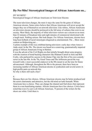 Dy-No-Mite! Stereotypical Images of African Americans on...
DY NO MITE!
Stereotypical Images of African Americans on Television Sitcoms
The more television changes, the more it stays the same for the genre of African
American sitcoms. Some critics believe that African Americans will never accept the
images they see of themselves on network television. Like whites, African Americans
on television sitcoms should be portrayed in the full array of cultures that exist in our
society. Most likely, the majority of white television viewers see a sitcom as no more
than 22 minutes of broadcast time and eight minutes of commercial intertwined with
a laugh track. Nothing serious. But look deeper. For African Americans, sitcoms have
long been hotbeds of racial stereotypes disguised as entertainment. Put ... Show more
content on Helpwriting.net ...
A prime example of this was exhibited during television s early days when Amos n
Andy aired. In the 50s. The sitcom was based on a conniving, grammatically impaired
group of African Americans living in Harlem.
It was the advent of the Civil Rights era that initially brought about some progress
with the creation of trend bucking characters like Diahann Carroll in Julia and Bill
Cosby, who parlayed his success in the drama I Spy into the first of his own comedy
series in the late 60s. In the 70s, Good Times and The Jeffersons paved the way
toward Cosby s most successful endeavor in the 80s meant to set the tone for future
advancement. Although, throughout the 90s to the present, there have been an
increasing number of African Americansitcoms in syndication and several actors in
high profile parts on network hits.
So why is there still such a fuss?
4.
Because there are few choices. African American sitcoms may be better produced and
the actors charismatic and attractive, but the old mind set lurks beneath. White
Americans have a choice. They can change the channel and find shows that represent
them in a non humiliating manner. African Americans have few choices. Critics have
noted that even if a cast is all African American, 75 percent of the writers for the
shows are white. Until there is
 