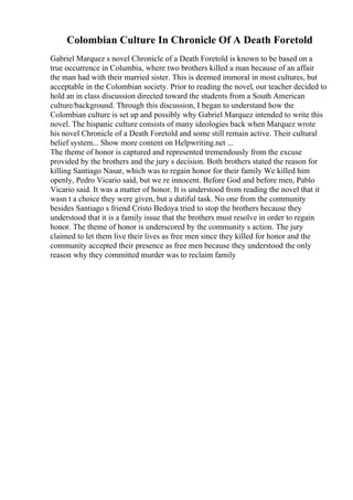 Colombian Culture In Chronicle Of A Death Foretold
Gabriel Marquez s novel Chronicle of a Death Foretold is known to be based on a
true occurrence in Columbia, where two brothers killed a man because of an affair
the man had with their married sister. This is deemed immoral in most cultures, but
acceptable in the Colombian society. Prior to reading the novel, our teacher decided to
hold an in class discussion directed toward the students from a South American
culture/background. Through this discussion, I began to understand how the
Colombian culture is set up and possibly why Gabriel Marquez intended to write this
novel. The hispanic culture consists of many ideologies back when Marquez wrote
his novel Chronicle of a Death Foretold and some still remain active. Their cultural
belief system... Show more content on Helpwriting.net ...
The theme of honor is captured and represented tremendously from the excuse
provided by the brothers and the jury s decision. Both brothers stated the reason for
killing Santiago Nasar, which was to regain honor for their family We killed him
openly, Pedro Vicario said, but we re innocent. Before God and before men, Pablo
Vicario said. It was a matter of honor. It is understood from reading the novel that it
wasn t a choice they were given, but a dutiful task. No one from the community
besides Santiago s friend Cristo Bedoya tried to stop the brothers because they
understood that it is a family issue that the brothers must resolve in order to regain
honor. The theme of honor is underscored by the community s action. The jury
claimed to let them live their lives as free men since they killed for honor and the
community accepted their presence as free men because they understood the only
reason why they committed murder was to reclaim family
 