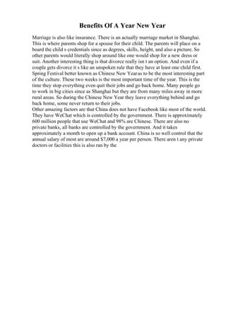 Benefits Of A Year New Year
Marriage is also like insurance. There is an actually marriage market in Shanghai.
This is where parents shop for a spouse for their child. The parents will place on a
board the child s credentials since as degrees, skills, height, and also a picture. So
other parents would literally shop around like one would shop for a new dress or
suit. Another interesting thing is that divorce really isn t an option. And even if a
couple gets divorce it s like an unspoken rule that they have at least one child first.
Spring Festival better known as Chinese New Yearas to be the most interesting part
of the culture. These two weeks is the most important time of the year. This is the
time they stop everything even quit their jobs and go back home. Many people go
to work in big cities since as Shanghai but they are from many miles away in more
rural areas. So during the Chinese New Year they leave everything behind and go
back home, some never return to their jobs.
Other amazing factors are that China does not have Facebook like most of the world.
They have WeChat which is controlled by the government. There is approximately
600 million people that use WeChat and 98% are Chinese. There are also no
private banks, all banks are controlled by the government. And it takes
approximately a month to open up a bank account. China is so well control that the
annual salary of most are around $7,000 a year per person. There aren t any private
doctors or facilities this is also ran by the
 