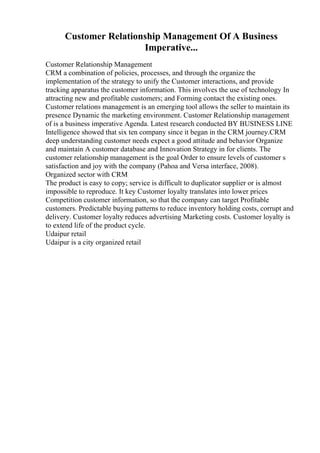Customer Relationship Management Of A Business
Imperative...
Customer Relationship Management
CRM a combination of policies, processes, and through the organize the
implementation of the strategy to unify the Customer interactions, and provide
tracking apparatus the customer information. This involves the use of technology In
attracting new and profitable customers; and Forming contact the existing ones.
Customer relations management is an emerging tool allows the seller to maintain its
presence Dynamic the marketing environment. Customer Relationship management
of is a business imperative Agenda. Latest research conducted BY BUSINESS LINE
Intelligence showed that six ten company since it began in the CRM journey.CRM
deep understanding customer needs expect a good attitude and behavior Organize
and maintain A customer database and Innovation Strategy in for clients. The
customer relationship management is the goal Order to ensure levels of customer s
satisfaction and joy with the company (Pahoa and Versa interface, 2008).
Organized sector with CRM
The product is easy to copy; service is difficult to duplicator supplier or is almost
impossible to reproduce. It key Customer loyalty translates into lower prices
Competition customer information, so that the company can target Profitable
customers. Predictable buying patterns to reduce inventory holding costs, corrupt and
delivery. Customer loyalty reduces advertising Marketing costs. Customer loyalty is
to extend life of the product cycle.
Udaipur retail
Udaipur is a city organized retail
 