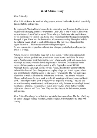 West Africa Essay
West Africa By:
West Africa is know for its rich trading empire, natural landmarks, for their beautifully
designed cloth, and jewelry.
To begin with, West Africa is known for its interesting land features, landforms, and
its gradually changing climate. For example, Lake Chad is one of West Africas well
known features. Lake Chad is one of Africa s largest freshwater lake, and is know
for its shrinking over time in size. Some other rivers located in this region include the
Senegal, Niger, Volta, and the Benue river. Oceans surrounding this region include
the Atlantic Ocean which is south of this region. The two types of coasts in this
region include a ... Show more content on Helpwriting.net ...
As you can see, this region has a climate that changes gradually depending on the
area it is located.
Natural resources contribute a huge part in this region. The two main products in
this region include gold and salt, which were traded across the Sahara for many
years. Another major contributor is the export of diamonds, gold, and magnesium.
Although not many countries in this region are as fortunate, Ghana relies on the
export of these products, which resulted in a Per Capita Income of $1,900.
Although this is a very high income for this region, it is still low compared to the
industrialized world. Even though resources play a huge part in this region,culture
also contributes to what the region is like today. For example, The two main types
of cultures in West Africa are the Ashanti and the Benin. The Ashanti resides in
Ghana, and is known for their work in colorful weavings which are known as Kente
cloth. The designs on this cloth always provide a specific meaning. They are also
known fro carving wooden stools, which represent unity between ancestral spirits and
members of a family. The country of Benin however, has artists that have made
objects out of metal and Terra Cota. They are also famous for their statues, masks,
and jewelry.
West Africa Has always been Stateless society before colonialism. The fact of relying
on family lineages worked well for African societies. Unfortunately, the 18th 19th
century
 