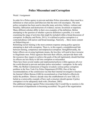 Police Misconduct and Corruption
Week 1 Assignment
In order for a Police agency to prevent and deter Police misconduct, there must be a
definition to what actions and behaviors that the term will encompass. The term
police corruption has been used to describe many activities: bribery; violence and
brutality; fabrication and destruction of evidence; racism; favoritism or nepotism.
Many different scholars differ in their own examples of the definition. Before
attempting to the question of whether a precise definition is possible, it is worth
examining the range of activities that might be included within a broad discussion of
corruption. In (Bayley and Perito, 2011), it is defined as police corruption is a
contested phrase with narrow and broad meanings. Narrowly ... Show more content
on Helpwriting.net ...
Reforming recruit training is the most common response among police agencies
attempting to deal with corruption. There is, in this regard, a straightforward link
between training, competence and malpractice/corruption. Straightforwardly, the
better officers are at using legitimate means, the less they will need to have recourse
to illegitimate ones. Police agencies that train their officers, and provide them with
the resources they require to achieve the goals of the job legitimately should find that
its officers are less likely to fall into corruption or misconduct.
There have been several studies and implemented policies within agencies all over
the world directed to prevent and deter police misconduct / corruption. In the early
1990s, the Mollen Commission of Inquiry revealed a serious police corruption
problem in the New York City Police Department (NYPD). One of the key
recommendations of the commission was that their internal investigative structure
the Internal Affairs Bureau (IAB) be reconstituted as it had failed to effectively
tackle the problem. Almost a decade since the establishment of a new IAB, it is
hailed as a noteworthy example of how such a structure should operate if police
corruption is to be adequately dealt with. (Newham, 2003).
One additional strategy against Police misconduct that I would like to mention is the
involvement of departments in becoming accredited. The goal of the organization
 