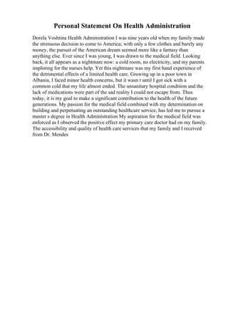 Personal Statement On Health Administration
Dorela Voshtina Health Administration I was nine years old when my family made
the strenuous decision to come to America; with only a few clothes and barely any
money, the pursuit of the American dream seemed more like a fantasy than
anything else. Ever since I was young, I was drawn to the medical field. Looking
back, it all appears as a nightmare now: a cold room, no electricity, and my parents
imploring for the nurses help. Yet this nightmare was my first hand experience of
the detrimental effects of a limited health care. Growing up in a poor town in
Albania, I faced minor health concerns, but it wasn t until I got sick with a
common cold that my life almost ended. The unsanitary hospital condition and the
lack of medications were part of the sad reality I could not escape from. Thus
today, it is my goal to make a significant contribution to the health of the future
generations. My passion for the medical field combined with my determination on
building and perpetuating an outstanding healthcare service, has led me to pursue a
master s degree in Health Administration My aspiration for the medical field was
enforced as I observed the positive effect my primary care doctor had on my family.
The accessibility and quality of health care services that my family and I received
from Dr. Mendes
 