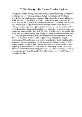 `` Pied Beauty `` By Gerard Manley Hopkins
Throughout recorded history, humans have accredited the happenings of nature to
a higher power; shown through religious beliefs past and present. The Greeks
believed in a myriad of gods and goddesses, who supposedly governed all aspects
of life and nature. They believed in a god or goddess to represent each part of
nature from the sun to the sea; there was even a goddess of rainbows. The Grecians
used their religion to explain the elements of their world for which they had no
other explanation. Christians explain the natural world in a similar fashion. Instead
of a god or goddess for each individual piece of nature, they preach that nature was
created and is controlled by their God. The belief of divine control is a popular topic
in literature; specifically poetry. Pied Beauty written by Gerard Manley Hopkinsin
1877, and Design written by Robert Frost in 1922 are just two examples of many
that follow this trend. Gerard Manley Hopkins was a 19th century, English,
Victorian poet. He was brought up in a religious and artistic family, leading to his
becoming a poet and Jesuit priest (Reid). Alternatively, Robert Frost was a 20th
century, modern, American poet. Frost lived and taught in New England; through
his poetry he described much of its scenery and landscape (Gerber). Despite the
differences in their lives and writing styles, Frost and Hopkins developed poems of
similar image and theme. Though Hopkins s Pied Beauty and Frost s Design are of
similar theme, their
 
