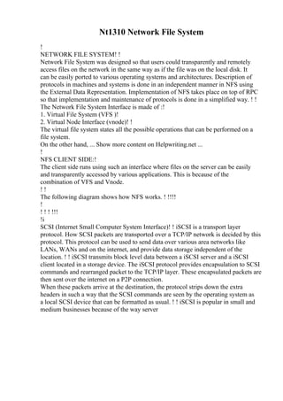 Nt1310 Network File System
!
NETWORK FILE SYSTEM! !
Network File System was designed so that users could transparently and remotely
access files on the network in the same way as if the file was on the local disk. It
can be easily ported to various operating systems and architectures. Description of
protocols in machines and systems is done in an independent manner in NFS using
the External Data Representation. Implementation of NFS takes place on top of RPC
so that implementation and maintenance of protocols is done in a simplified way. ! !
The Network File System Interface is made of :!
1. Virtual File System (VFS )!
2. Virtual Node Interface (vnode)! !
The virtual file system states all the possible operations that can be performed on a
file system.
On the other hand, ... Show more content on Helpwriting.net ...
!
NFS CLIENT SIDE:!
The client side runs using such an interface where files on the server can be easily
and transparently accessed by various applications. This is because of the
combination of VFS and Vnode.
! !
The following diagram shows how NFS works. ! !!!!
!
! ! ! !!!
!i
SCSI (Internet Small Computer System Interface)! ! iSCSI is a transport layer
protocol. How SCSI packets are transported over a TCP/IP network is decided by this
protocol. This protocol can be used to send data over various area networks like
LANs, WANs and on the internet, and provide data storage independent of the
location. ! ! iSCSI transmits block level data between a iSCSI server and a iSCSI
client located in a storage device. The iSCSI protocol provides encapsulation to SCSI
commands and rearranged packet to the TCP/IP layer. These encapsulated packets are
then sent over the internet on a P2P connection.
When these packets arrive at the destination, the protocol strips down the extra
headers in such a way that the SCSI commands are seen by the operating system as
a local SCSI device that can be formatted as usual. ! ! iSCSI is popular in small and
medium businesses because of the way server
 