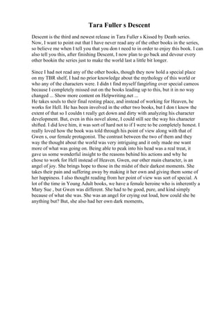 Tara Fuller s Descent
Descent is the third and newest release in Tara Fuller s Kissed by Death series.
Now, I want to point out that I have never read any of the other books in the series,
so believe me when I tell you that you don t need to in order to enjoy this book. I can
also tell you this, after finishing Descent, I now plan to go back and devour every
other bookin the series just to make the world last a little bit longer.
Since I had not read any of the other books, though they now hold a special place
on my TBR shelf, I had no prior knowledge about the mythology of this world or
who any of the characters were. I didn t find myself fangirling over special cameos
because I completely missed out on the books leading up to this, but it in no way
changed ... Show more content on Helpwriting.net ...
He takes souls to their final resting place, and instead of working for Heaven, he
works for Hell. He has been involved in the other two books, but I don t know the
extent of that so I couldn t really get down and dirty with analyzing his character
development. But, even in this novel alone, I could still see the way his character
shifted. I did love him, it was sort of hard not to if I were to be completely honest. I
really loved how the book was told through his point of view along with that of
Gwen s, our female protagonist. The contrast between the two of them and they
way the thought about the world was very intriguing and it only made me want
more of what was going on. Being able to peak into his head was a real treat, it
gave us some wonderful insight to the reasons behind his actions and why he
chose to work for Hell instead of Heaven. Gwen, our other main character, is an
angel of joy. She brings hope to those in the midst of their darkest moments. She
takes their pain and suffering away by making it her own and giving them some of
her happiness. I also thought reading from her point of view was sort of special. A
lot of the time in Young Adult books, we have a female heroine who is inherently a
Mary Sue , but Gwen was different. She had to be good, pure, and kind simply
because of what she was. She was an angel for crying out loud, how could she be
anything but? But, she also had her own dark moments,
 