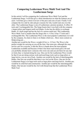 Comparing Leaherman Wave Multi Tool And The
Leatherman Surge
In this article I will be comparing the Leatherman Wave Multi Tool and the
Leatherman Surge. I will first give a short introduction on what the features are of
each. I will then give a brief overview of the pros and cons of each. Finally I will
compare the two side by side and give reasons for why would want one over the
other. The Leatherman Surge is one of Leatherman s premier products. It offers 18
tools and 2 exchangeable bits. The Surge boasts that it was built with the company
s largest pliers and longest multi tool blades. It also has the ability to exchange
blades. It s built tough and has the feel of a serious multi tool. The Leatherman
Wave Multi Tool is smaller than the Surge (4in vs. 4.5in). It has 17 tools and 2
exchangeable bits. The Leatherman Wave is the most popular Leatherman ever sold
by the company. Its claim to fame is its blades which are... Show more content on
Helpwriting.net ...
Another pro would be the Wave s weight (8.5oz vs. 12.5oz). The Wave is the
perfect weight for carrying on you all the time. One more pro, although this may
not be a pro for everyone, is that the Wave is hands down the most popular
Leatherman available and because of that it has been road tested quite a bit and
you probably already know someone who owns one and can ask them for any tips
or tricks they ve learned along the way. One con for the Leatherman Wave would
be that if you are doing serious work and need large tools such as large pliers or
large knives, you are out of luck. Another con would be the lack of interchangeable
blades. One last con would be that there is no Awl on the Wave. One pro for the
Leatherman Surge is its large tools such as large pliers and large knives. Another pro
would be its solid feel and construction. Another pro would be the interchangeable
blades. One last pro would be the Awl with thread loop that the Leatherman Wave
Multi Tool
 