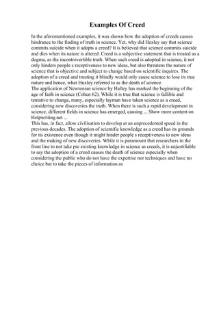 Examples Of Creed
In the aforementioned examples, it was shown how the adoption of creeds causes
hindrance to the finding of truth in science. Yet, why did Hexley say that science
commits suicide when it adopts a creed? It is believed that science commits suicide
and dies when its nature is altered. Creed is a subjective statement that is treated as a
dogma, as the incontrovertible truth. When such creed is adopted in science, it not
only hinders people s receptiveness to new ideas, but also threatens the nature of
science that is objective and subject to change based on scientific inquires. The
adoption of a creed and trusting it blindly would only cause science to lose its true
nature and hence, what Huxley referred to as the death of science.
The application of Newtonian science by Halley has marked the beginning of the
age of faith in science (Cohen 62). While it is true that science is fallible and
tentative to change, many, especially layman have taken science as a creed,
considering new discoveries the truth. When there is such a rapid development in
science, different fields in science has emerged, causing ... Show more content on
Helpwriting.net ...
This has, in fact, allow civilisation to develop at an unprecedented speed in the
previous decades. The adoption of scientific knowledge as a creed has its grounds
for its existence even though it might hinder people s receptiveness to new ideas
and the making of new discoveries. While it is paramount that researchers in the
front line to not take pre existing knowledge in science as creeds, it is unjustifiable
to say the adoption of a creed causes the death of science especially when
considering the public who do not have the expertise nor techniques and have no
choice but to take the pieces of information as
 