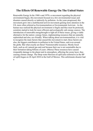The Effects Of Renewable Energy On The United States
Renewable Energy In the 1960 s and 1970 s a movement regarding the physical
environment began, this movement focused on a few environmental issues and
disasters caused directly or indirectly by pollution. As the years progressed, this
movement grew into a multifaceted activist movement gaining more attention in the
US, more often referred as Environmentalism or Environmental Activism . As the
human race realized the physical environment is fragile and thus must be protected,
scientists started to look for more efficient and ecologically safe energy sources. The
introduction of renewable energybrought to light all of these issues, giving a viable
alternative for the nation s energy future, implementing resources that are naturally
replenished and also, eco friendly. When talking about environmentalism, it is vital
to recognize the main factors that caused this movement to start; those factors are
also, the biggest contributors to pollution in the United States, and even around
the globe. But what exactly are those? Nonrenewable resources, Mostly fossil
fuels, such as oil, natural gas and coal because their use is not sustainable due to
their formation taking billions of years. (Morse) These resources have caused
irreparable damage to the planet and its atmosphere, affecting the ozone layer, thus
causing climate change. The Deep water Horizon oil spill (also referred to as the BP
oil spill) began on 20 April 2010 in the Gulf of Mexico. This unfortunate disaster had
a
 