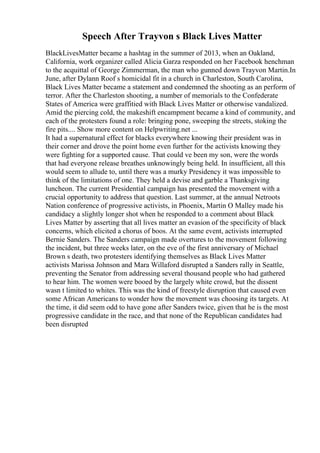 Speech After Trayvon s Black Lives Matter
BlackLivesMatter became a hashtag in the summer of 2013, when an Oakland,
California, work organizer called Alicia Garza responded on her Facebook henchman
to the acquittal of George Zimmerman, the man who gunned down Trayvon Martin.In
June, after Dylann Roof s homicidal fit in a church in Charleston, South Carolina,
Black Lives Matter became a statement and condemned the shooting as an perform of
terror. After the Charleston shooting, a number of memorials to the Confederate
States of America were graffitied with Black Lives Matter or otherwise vandalized.
Amid the piercing cold, the makeshift encampment became a kind of community, and
each of the protesters found a role: bringing pone, sweeping the streets, stoking the
fire pits.... Show more content on Helpwriting.net ...
It had a supernatural effect for blacks everywhere knowing their president was in
their corner and drove the point home even further for the activists knowing they
were fighting for a supported cause. That could ve been my son, were the words
that had everyone release breathes unknowingly being held. In insufficient, all this
would seem to allude to, until there was a murky Presidency it was impossible to
think of the limitations of one. They held a devise and garble a Thanksgiving
luncheon. The current Presidential campaign has presented the movement with a
crucial opportunity to address that question. Last summer, at the annual Netroots
Nation conference of progressive activists, in Phoenix, Martin O Malley made his
candidacy a slightly longer shot when he responded to a comment about Black
Lives Matter by asserting that all lives matter an evasion of the specificity of black
concerns, which elicited a chorus of boos. At the same event, activists interrupted
Bernie Sanders. The Sanders campaign made overtures to the movement following
the incident, but three weeks later, on the eve of the first anniversary of Michael
Brown s death, two protesters identifying themselves as Black Lives Matter
activists Marissa Johnson and Mara Willaford disrupted a Sanders rally in Seattle,
preventing the Senator from addressing several thousand people who had gathered
to hear him. The women were booed by the largely white crowd, but the dissent
wasn t limited to whites. This was the kind of freestyle disruption that caused even
some African Americans to wonder how the movement was choosing its targets. At
the time, it did seem odd to have gone after Sanders twice, given that he is the most
progressive candidate in the race, and that none of the Republican candidates had
been disrupted
 