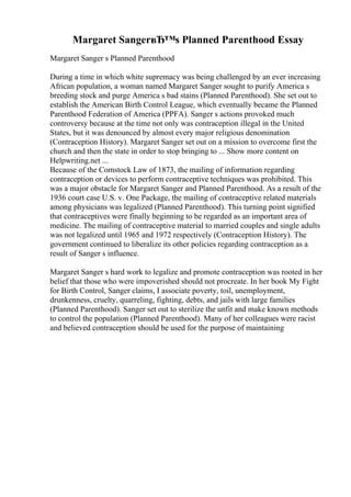 Margaret SangerвЂ™s Planned Parenthood Essay
Margaret Sanger s Planned Parenthood
During a time in which white supremacy was being challenged by an ever increasing
African population, a woman named Margaret Sanger sought to purify America s
breeding stock and purge America s bad stains (Planned Parenthood). She set out to
establish the American Birth Control League, which eventually became the Planned
Parenthood Federation of America (PPFA). Sanger s actions provoked much
controversy because at the time not only was contraception illegal in the United
States, but it was denounced by almost every major religious denomination
(Contraception History). Margaret Sanger set out on a mission to overcome first the
church and then the state in order to stop bringing to ... Show more content on
Helpwriting.net ...
Because of the Comstock Law of 1873, the mailing of information regarding
contraception or devices to perform contraceptive techniques was prohibited. This
was a major obstacle for Margaret Sanger and Planned Parenthood. As a result of the
1936 court case U.S. v. One Package, the mailing of contraceptive related materials
among physicians was legalized (Planned Parenthood). This turning point signified
that contraceptives were finally beginning to be regarded as an important area of
medicine. The mailing of contraceptive material to married couples and single adults
was not legalized until 1965 and 1972 respectively (Contraception History). The
government continued to liberalize its other policies regarding contraception as a
result of Sanger s influence.
Margaret Sanger s hard work to legalize and promote contraception was rooted in her
belief that those who were impoverished should not procreate. In her book My Fight
for Birth Control, Sanger claims, I associate poverty, toil, unemployment,
drunkenness, cruelty, quarreling, fighting, debts, and jails with large families
(Planned Parenthood). Sanger set out to sterilize the unfit and make known methods
to control the population (Planned Parenthood). Many of her colleagues were racist
and believed contraception should be used for the purpose of maintaining
 