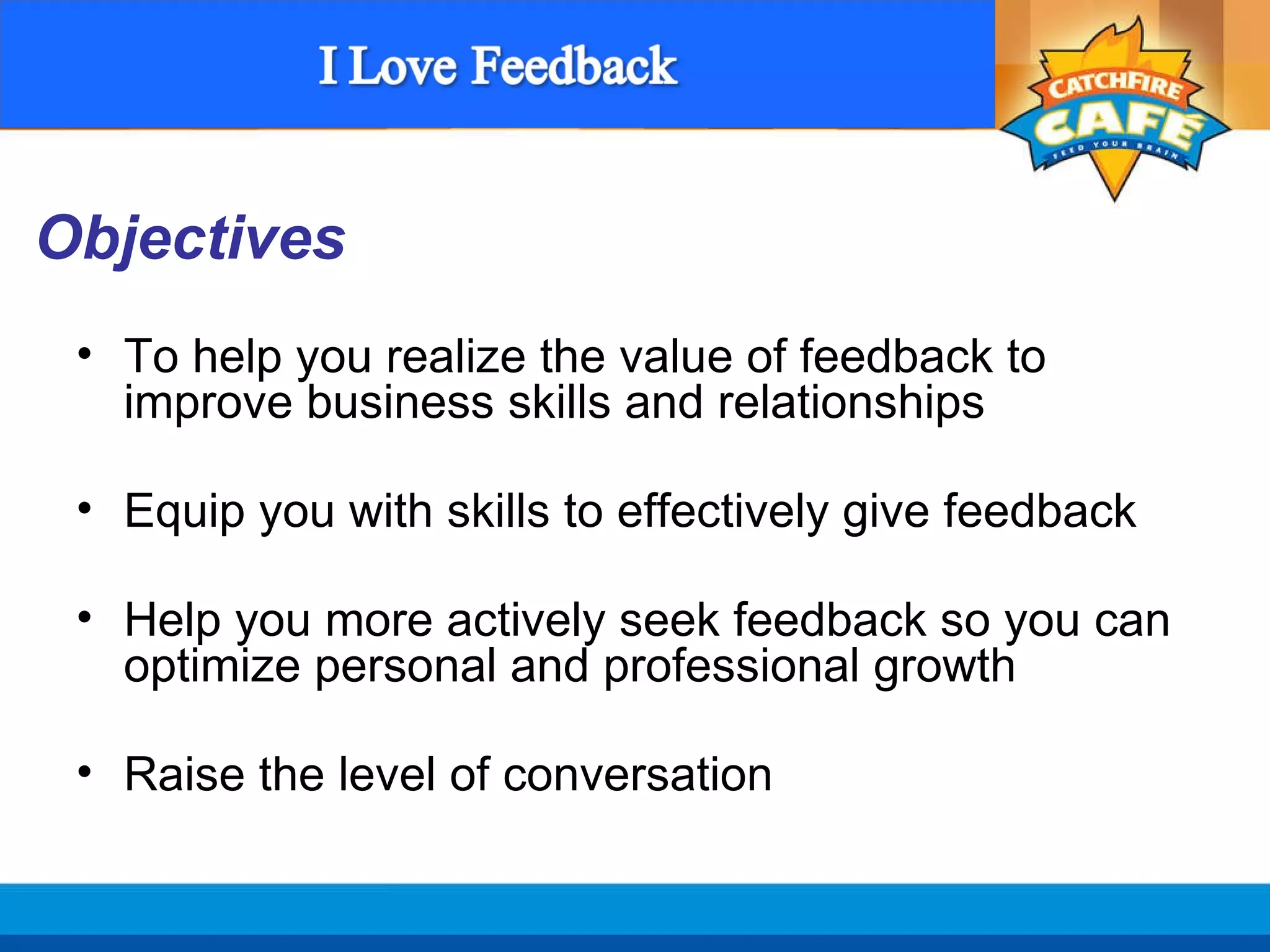 To help you realize the value of feedback to improve business skills and relationships Equip you with skills to effectively give feedback Help you more actively seek feedback so you can optimize personal and professional growth Raise the level of conversation Objectives  