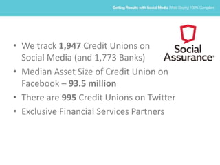 • We track 1,947 Credit Unions on
Social Media (and 1,773 Banks)
• Median Asset Size of Credit Union on
Facebook – 93.5 million
• There are 995 Credit Unions on Twitter
• Exclusive Financial Services Partners
 