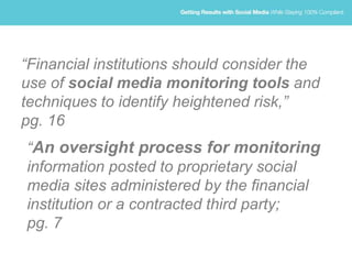 “Financial institutions should consider the
use of social media monitoring tools and
techniques to identify heightened risk,”
pg. 16
“An oversight process for monitoring
information posted to proprietary social
media sites administered by the financial
institution or a contracted third party;
pg. 7
 