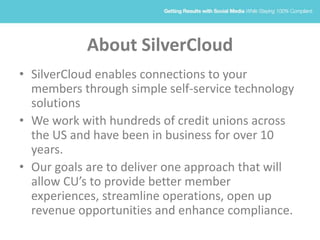 About SilverCloud
• SilverCloud enables connections to your
members through simple self-service technology
solutions
• We work with hundreds of credit unions across
the US and have been in business for over 10
years.
• Our goals are to deliver one approach that will
allow CU’s to provide better member
experiences, streamline operations, open up
revenue opportunities and enhance compliance.
 