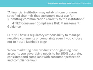 “A financial institution may establish one or more
specified channels that customers must use for
submitting communications directly to the institution.”
-FFIEC Consumer Compliance Risk Management
Guidance
CU’s still have a regulatory responsibility to manage
negative comments or complaints even if you choose
not to host a facebook page
When marketing new products or originating new
accounts you advertising needs to be 100% accurate,
consistent and compliant with consumer protection
and compliance laws
 