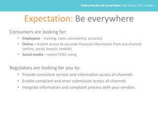 Expectation: Be everywhere
Consumers are looking for:
• Employees – training, tools, consistency, accuracy
• Online – Instant access to accurate financial information from any channel
(online, social, branch, mobile)
• Social media – recent FFIEC ruling
Regulators are looking for you to:
• Provide consistent service and information across all channels
• Enable compliant and error submission across all channels
• Integrate information and complaint process with your vendors
 