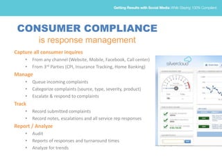 CONSUMER COMPLIANCE
is response management
Capture all consumer inquires
• From any channel (Website, Mobile, Facebook, Call center)
• From 3rd Parties (CPI, Insurance Tracking, Home Banking)
Manage
• Queue incoming complaints
• Categorize complaints (source, type, severity, product)
• Escalate & respond to complaints
Track
• Record submitted complaints
• Record notes, escalations and all service rep responses
Report / Analyze
• Audit
• Reports of responses and turnaround times
• Analyze for trends
 