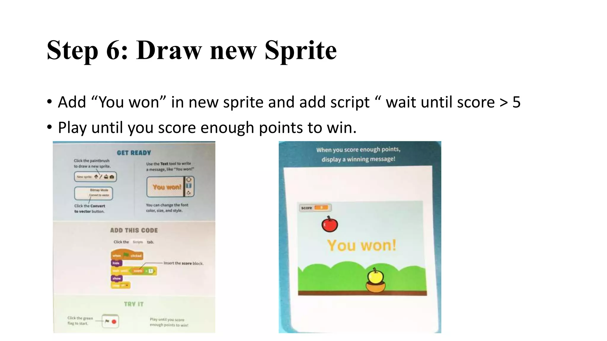 Step 6: Draw new Sprite
• Add “You won” in new sprite and add script “ wait until score > 5
• Play until you score enough points to win.