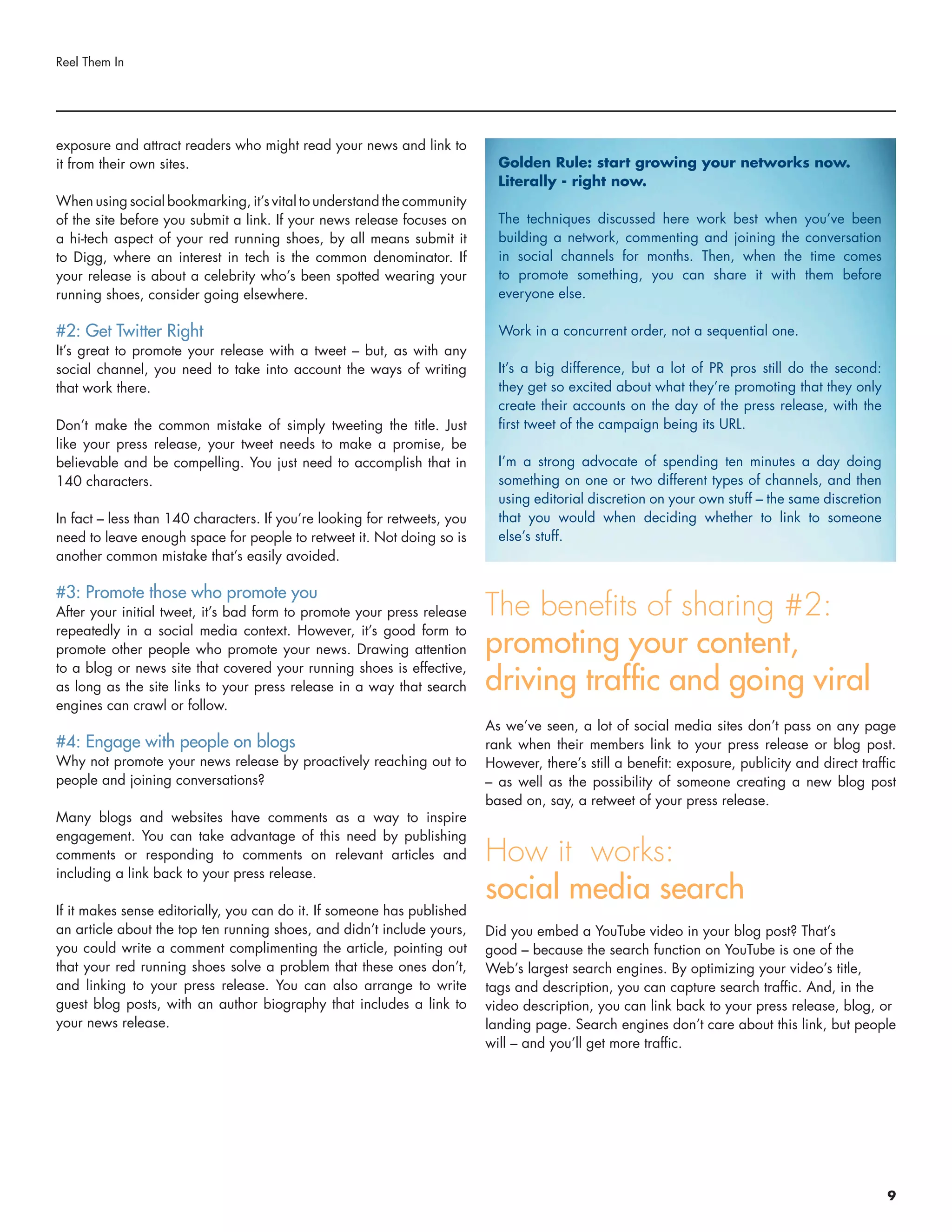 exposure and attract readers who might read your news and link to
it from their own sites.
When using social bookmarking, it’s vital to understand the community
of the site before you submit a link. If your news release focuses on
a hi-tech aspect of your red running shoes, by all means submit it
to Digg, where an interest in tech is the common denominator. If
your release is about a celebrity who’s been spotted wearing your
running shoes, consider going elsewhere.
#2: Get Twitter Right
It’s great to promote your release with a tweet – but, as with any
social channel, you need to take into account the ways of writing
that work there.
Don’t make the common mistake of simply tweeting the title. Just
like your press release, your tweet needs to make a promise, be
believable and be compelling. You just need to accomplish that in
140 characters.
In fact – less than 140 characters. If you’re looking for retweets, you
need to leave enough space for people to retweet it. Not doing so is
another common mistake that’s easily avoided.
#3: Promote those who promote you
After your initial tweet, it’s bad form to promote your press release
repeatedly in a social media context. However, it’s good form to
promote other people who promote your news. Drawing attention
to a blog or news site that covered your running shoes is effective,
as long as the site links to your press release in a way that search
engines can crawl or follow.
#4: Engage with people on blogs
Why not promote your news release by proactively reaching out to
people and joining conversations?
Many blogs and websites have comments as a way to inspire
engagement. You can take advantage of this need by publishing
comments or responding to comments on relevant articles and
including a link back to your press release.
If it makes sense editorially, you can do it. If someone has published
an article about the top ten running shoes, and didn’t include yours,
you could write a comment complimenting the article, pointing out
that your red running shoes solve a problem that these ones don’t,
and linking to your press release. You can also arrange to write
guest blog posts, with an author biography that includes a link to
your news release.
The benefits of sharing #2:
promoting your content,
driving traffic and going viral
As we’ve seen, a lot of social media sites don’t pass on any page
rank when their members link to your press release or blog post.
However, there’s still a benefit: exposure, publicity and direct traffic
– as well as the possibility of someone creating a new blog post
based on, say, a retweet of your press release.
How it works:
social media search
Did you embed a YouTube video in your blog post? That’s
good – because the search function on YouTube is one of the
Web’s largest search engines. By optimizing your video’s title,
tags and description, you can capture search traffic. And, in the
video description, you can link back to your press release, blog, or
landing page. Search engines don’t care about this link, but people
will – and you’ll get more traffic.
Reel Them In
Golden Rule: start growing your networks now.
Literally - right now.
The techniques discussed here work best when you’ve been
building a network, commenting and joining the conversation
in social channels for months. Then, when the time comes
to promote something, you can share it with them before
everyone else.
Work in a concurrent order, not a sequential one.
It’s a big difference, but a lot of PR pros still do the second:
they get so excited about what they’re promoting that they only
create their accounts on the day of the press release, with the
first tweet of the campaign being its URL.
I’m a strong advocate of spending ten minutes a day doing
something on one or two different types of channels, and then
using editorial discretion on your own stuff – the same discretion
that you would when deciding whether to link to someone
else’s stuff.
9
 
