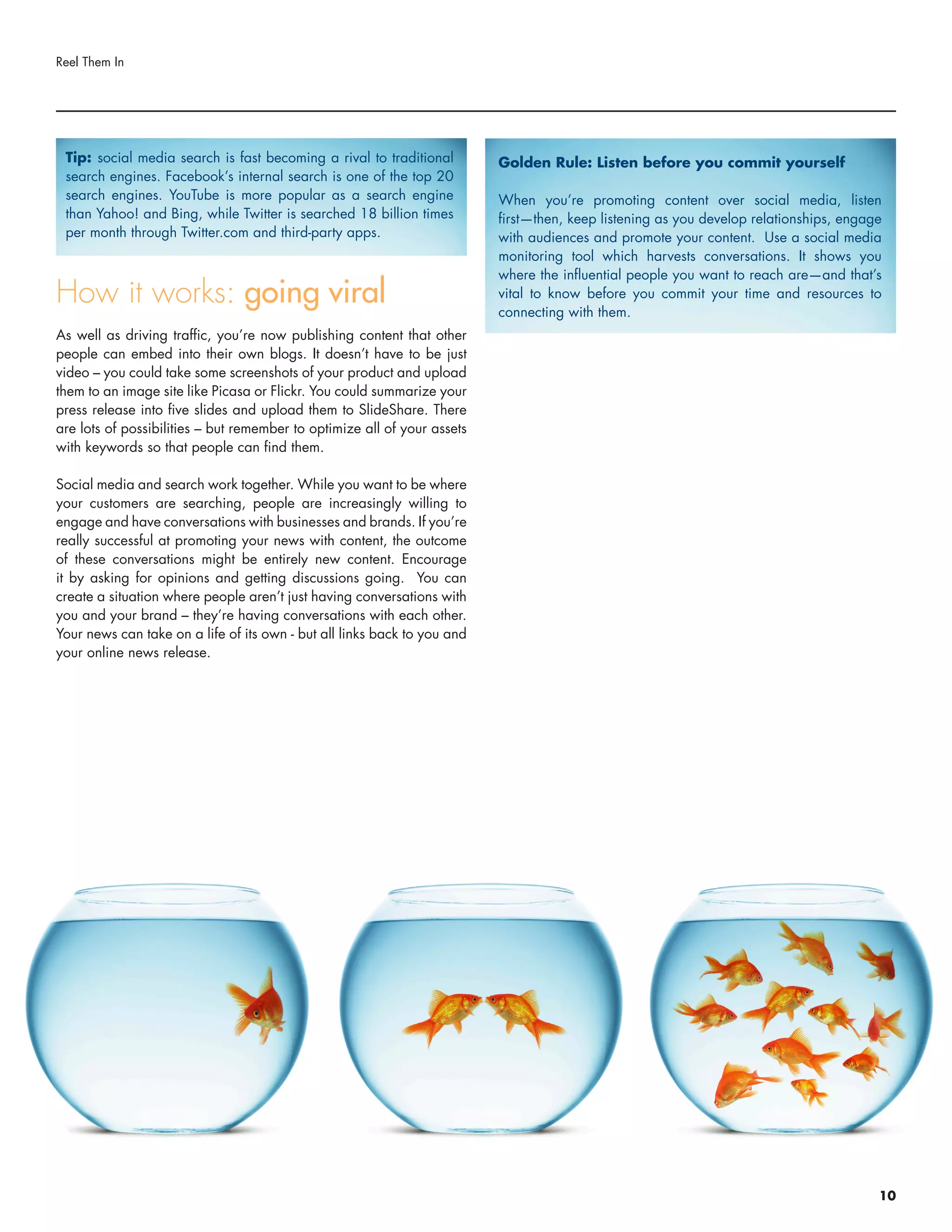 How it works: going viral
As well as driving traffic, you’re now publishing content that other
people can embed into their own blogs. It doesn’t have to be just
video – you could take some screenshots of your product and upload
them to an image site like Picasa or Flickr. You could summarize your
press release into five slides and upload them to SlideShare. There
are lots of possibilities – but remember to optimize all of your assets
with keywords so that people can find them.
Social media and search work together. While you want to be where
your customers are searching, people are increasingly willing to
engage and have conversations with businesses and brands. If you’re
really successful at promoting your news with content, the outcome
of these conversations might be entirely new content. Encourage
it by asking for opinions and getting discussions going. You can
create a situation where people aren’t just having conversations with
you and your brand – they’re having conversations with each other.
Your news can take on a life of its own - but all links back to you and
your online news release.
Reel Them In
Tip: social media search is fast becoming a rival to traditional
search engines. Facebook’s internal search is one of the top 20
search engines. YouTube is more popular as a search engine
than Yahoo! and Bing, while Twitter is searched 18 billion times
per month through Twitter.com and third-party apps.
Golden Rule: Listen before you commit yourself
When you’re promoting content over social media, listen
first—then, keep listening as you develop relationships, engage
with audiences and promote your content. Use a social media
monitoring tool which harvests conversations. It shows you
where the influential people you want to reach are—and that’s
vital to know before you commit your time and resources to
connecting with them.
10
 