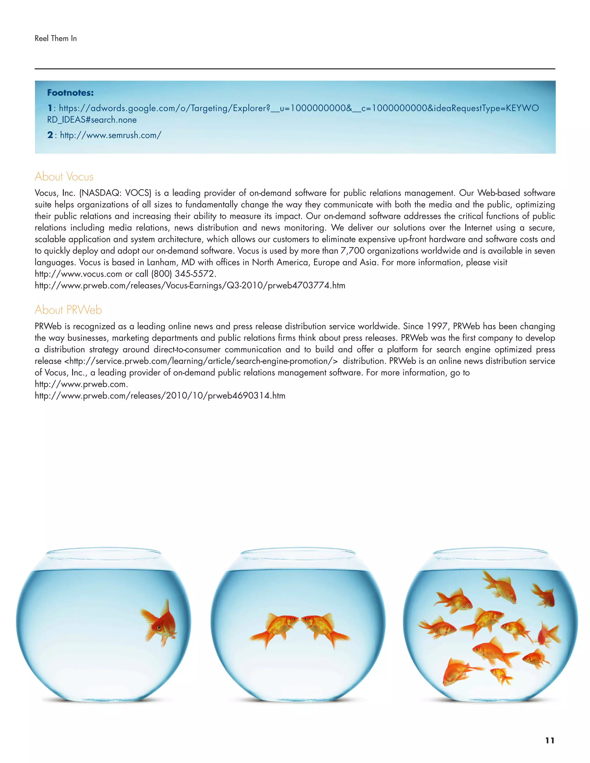 About Vocus
Vocus, Inc. (NASDAQ: VOCS) is a leading provider of on-demand software for public relations management. Our Web-based software
suite helps organizations of all sizes to fundamentally change the way they communicate with both the media and the public, optimizing
their public relations and increasing their ability to measure its impact. Our on-demand software addresses the critical functions of public
relations including media relations, news distribution and news monitoring. We deliver our solutions over the Internet using a secure,
scalable application and system architecture, which allows our customers to eliminate expensive up-front hardware and software costs and
to quickly deploy and adopt our on-demand software. Vocus is used by more than 7,700 organizations worldwide and is available in seven
languages. Vocus is based in Lanham, MD with offices in North America, Europe and Asia. For more information, please visit
http://www.vocus.com or call (800) 345-5572.
http://www.prweb.com/releases/Vocus-Earnings/Q3-2010/prweb4703774.htm
About PRWeb
PRWeb is recognized as a leading online news and press release distribution service worldwide. Since 1997, PRWeb has been changing
the way businesses, marketing departments and public relations firms think about press releases. PRWeb was the first company to develop
a distribution strategy around direct-to-consumer communication and to build and offer a platform for search engine optimized press
release <http://service.prweb.com/learning/article/search-engine-promotion/> distribution. PRWeb is an online news distribution service
of Vocus, Inc., a leading provider of on-demand public relations management software. For more information, go to
http://www.prweb.com.
http://www.prweb.com/releases/2010/10/prweb4690314.htm
Reel Them In
11
Footnotes:
1: https://adwords.google.com/o/Targeting/Explorer?__u=1000000000&__c=1000000000&ideaRequestType=KEYWO
RD_IDEAS#search.none
2 : http://www.semrush.com/
 