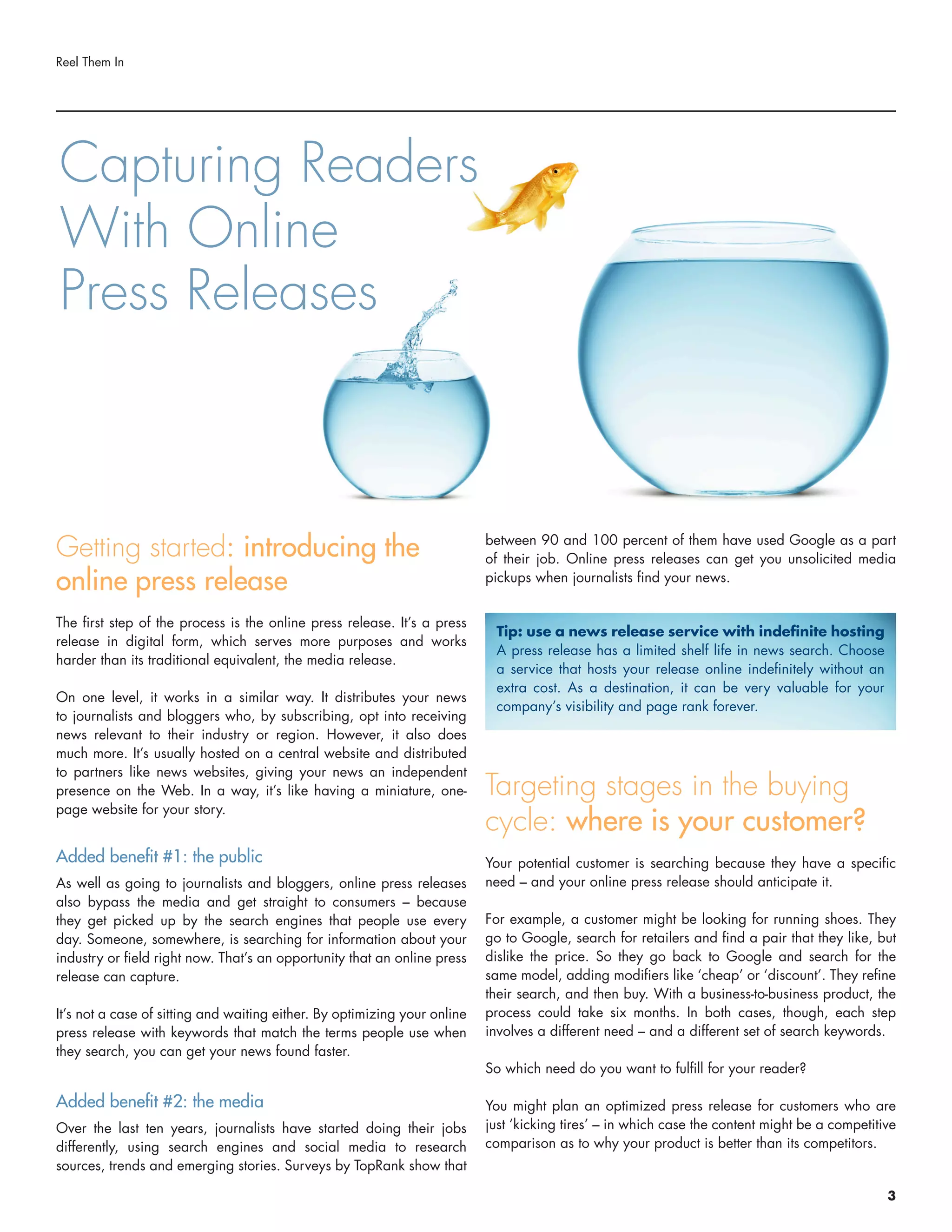 Getting started: introducing the
online press release
The first step of the process is the online press release. It’s a press
release in digital form, which serves more purposes and works
harder than its traditional equivalent, the media release.
On one level, it works in a similar way. It distributes your news
to journalists and bloggers who, by subscribing, opt into receiving
news relevant to their industry or region. However, it also does
much more. It’s usually hosted on a central website and distributed
to partners like news websites, giving your news an independent
presence on the Web. In a way, it’s like having a miniature, one-
page website for your story.
Added benefit #1: the public
As well as going to journalists and bloggers, online press releases
also bypass the media and get straight to consumers – because
they get picked up by the search engines that people use every
day. Someone, somewhere, is searching for information about your
industry or field right now. That’s an opportunity that an online press
release can capture.
It’s not a case of sitting and waiting either. By optimizing your online
press release with keywords that match the terms people use when
they search, you can get your news found faster.
Added benefit #2: the media
Over the last ten years, journalists have started doing their jobs
differently, using search engines and social media to research
sources, trends and emerging stories. Surveys by TopRank show that
between 90 and 100 percent of them have used Google as a part
of their job. Online press releases can get you unsolicited media
pickups when journalists find your news.
Targeting stages in the buying
cycle: where is your customer?
Your potential customer is searching because they have a specific
need – and your online press release should anticipate it.
For example, a customer might be looking for running shoes. They
go to Google, search for retailers and find a pair that they like, but
dislike the price. So they go back to Google and search for the
same model, adding modifiers like ‘cheap’ or ‘discount’. They refine
their search, and then buy. With a business-to-business product, the
process could take six months. In both cases, though, each step
involves a different need – and a different set of search keywords.
So which need do you want to fulfill for your reader?
You might plan an optimized press release for customers who are
just ‘kicking tires’ – in which case the content might be a competitive
comparison as to why your product is better than its competitors.
Reel Them In
Capturing Readers
With Online
Press Releases
Tip: use a news release service with indefinite hosting
A press release has a limited shelf life in news search. Choose
a service that hosts your release online indefinitely without an
extra cost. As a destination, it can be very valuable for your
company’s visibility and page rank forever.
3
 