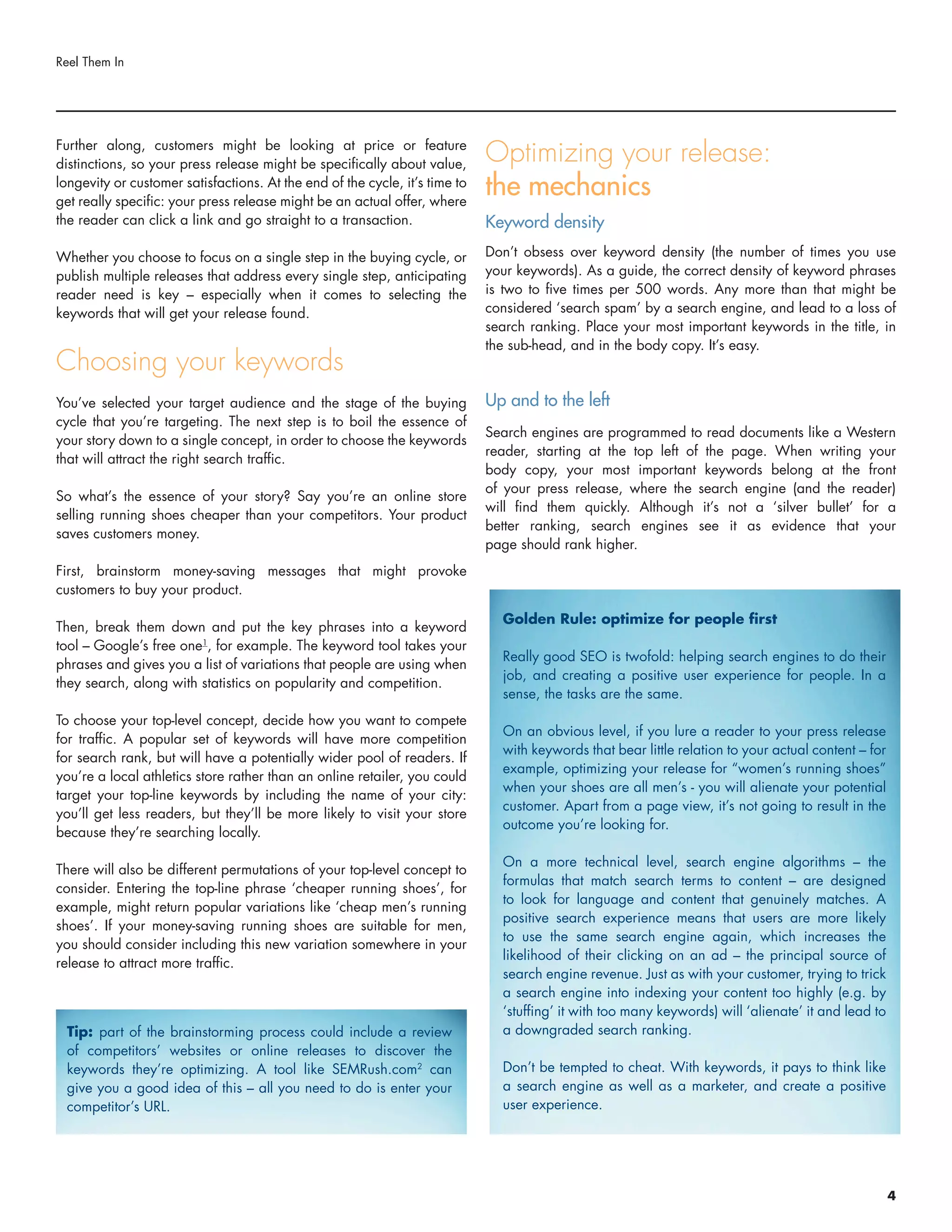 Further along, customers might be looking at price or feature
distinctions, so your press release might be specifically about value,
longevity or customer satisfactions. At the end of the cycle, it’s time to
get really specific: your press release might be an actual offer, where
the reader can click a link and go straight to a transaction.
Whether you choose to focus on a single step in the buying cycle, or
publish multiple releases that address every single step, anticipating
reader need is key – especially when it comes to selecting the
keywords that will get your release found.
Choosing your keywords
You’ve selected your target audience and the stage of the buying
cycle that you’re targeting. The next step is to boil the essence of
your story down to a single concept, in order to choose the keywords
that will attract the right search traffic.
So what’s the essence of your story? Say you’re an online store
selling running shoes cheaper than your competitors. Your product
saves customers money.
First, brainstorm money-saving messages that might provoke
customers to buy your product.
Then, break them down and put the key phrases into a keyword
tool – Google’s free one1
, for example. The keyword tool takes your
phrases and gives you a list of variations that people are using when
they search, along with statistics on popularity and competition.
To choose your top-level concept, decide how you want to compete
for traffic. A popular set of keywords will have more competition
for search rank, but will have a potentially wider pool of readers. If
you’re a local athletics store rather than an online retailer, you could
target your top-line keywords by including the name of your city:
you’ll get less readers, but they’ll be more likely to visit your store
because they’re searching locally.
There will also be different permutations of your top-level concept to
consider. Entering the top-line phrase ‘cheaper running shoes’, for
example, might return popular variations like ‘cheap men’s running
shoes’. If your money-saving running shoes are suitable for men,
you should consider including this new variation somewhere in your
release to attract more traffic.
Optimizing your release:
the mechanics
Keyword density
Don’t obsess over keyword density (the number of times you use
your keywords). As a guide, the correct density of keyword phrases
is two to five times per 500 words. Any more than that might be
considered ‘search spam’ by a search engine, and lead to a loss of
search ranking. Place your most important keywords in the title, in
the sub-head, and in the body copy. It’s easy.
Up and to the left
Search engines are programmed to read documents like a Western
reader, starting at the top left of the page. When writing your
body copy, your most important keywords belong at the front
of your press release, where the search engine (and the reader)
will find them quickly. Although it’s not a ‘silver bullet’ for a
better ranking, search engines see it as evidence that your
page should rank higher.
Reel Them In
Tip: part of the brainstorming process could include a review
of competitors’ websites or online releases to discover the
keywords they’re optimizing. A tool like SEMRush.com2
can
give you a good idea of this – all you need to do is enter your
competitor’s URL.
Golden Rule: optimize for people first
Really good SEO is twofold: helping search engines to do their
job, and creating a positive user experience for people. In a
sense, the tasks are the same.
On an obvious level, if you lure a reader to your press release
with keywords that bear little relation to your actual content – for
example, optimizing your release for “women’s running shoes”
when your shoes are all men’s - you will alienate your potential
customer. Apart from a page view, it’s not going to result in the
outcome you’re looking for.
On a more technical level, search engine algorithms – the
formulas that match search terms to content – are designed
to look for language and content that genuinely matches. A
positive search experience means that users are more likely
to use the same search engine again, which increases the
likelihood of their clicking on an ad – the principal source of
search engine revenue. Just as with your customer, trying to trick
a search engine into indexing your content too highly (e.g. by
‘stuffing’ it with too many keywords) will ‘alienate’ it and lead to
a downgraded search ranking.
Don’t be tempted to cheat. With keywords, it pays to think like
a search engine as well as a marketer, and create a positive
user experience.
4
 