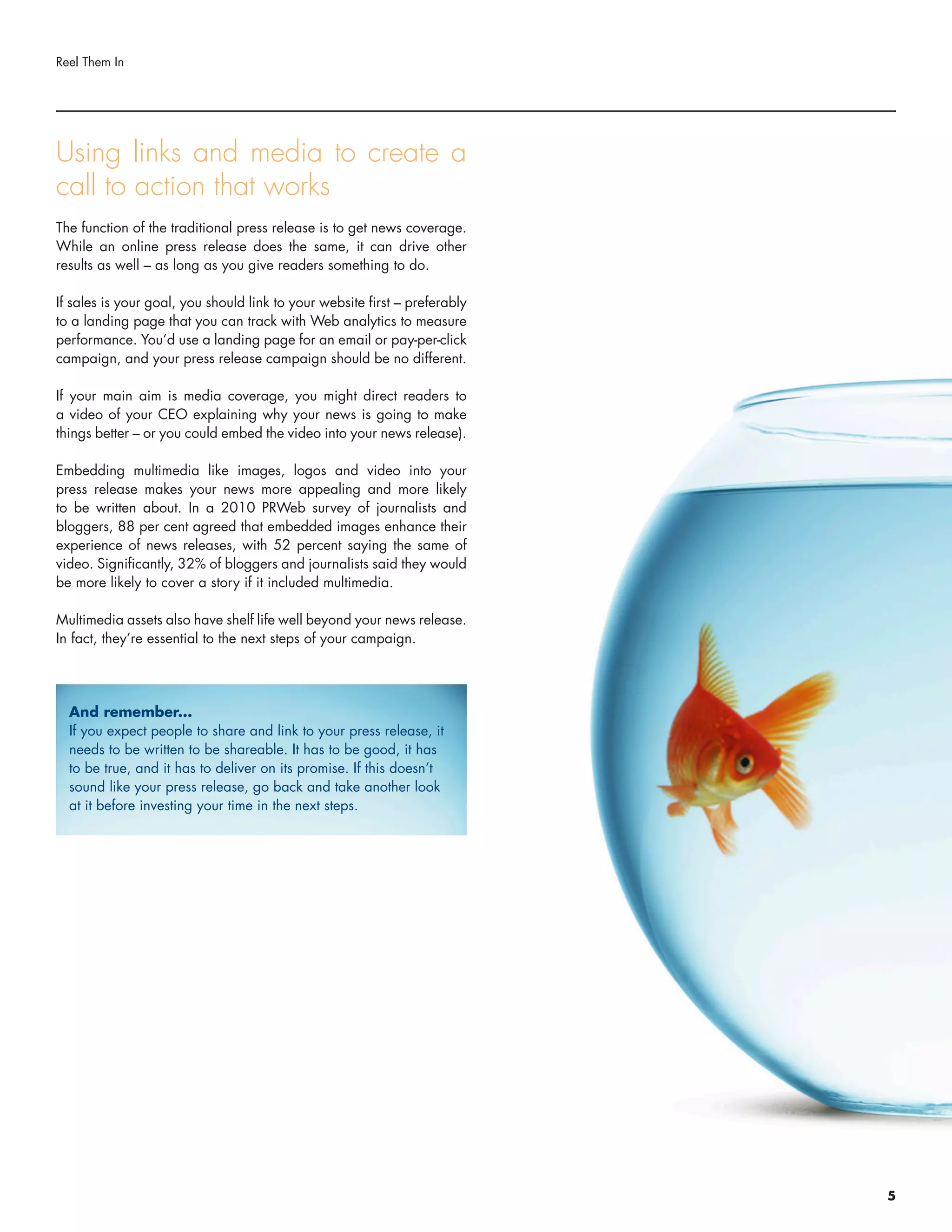 Using links and media to create a
call to action that works
The function of the traditional press release is to get news coverage.
While an online press release does the same, it can drive other
results as well – as long as you give readers something to do.
If sales is your goal, you should link to your website first – preferably
to a landing page that you can track with Web analytics to measure
performance. You’d use a landing page for an email or pay-per-click
campaign, and your press release campaign should be no different.
If your main aim is media coverage, you might direct readers to
a video of your CEO explaining why your news is going to make
things better – or you could embed the video into your news release).
Embedding multimedia like images, logos and video into your
press release makes your news more appealing and more likely
to be written about. In a 2010 PRWeb survey of journalists and
bloggers, 88 per cent agreed that embedded images enhance their
experience of news releases, with 52 percent saying the same of
video. Significantly, 32% of bloggers and journalists said they would
be more likely to cover a story if it included multimedia.
Multimedia assets also have shelf life well beyond your news release.
In fact, they’re essential to the next steps of your campaign.
Reel Them In
And remember...
If you expect people to share and link to your press release, it
needs to be written to be shareable. It has to be good, it has
to be true, and it has to deliver on its promise. If this doesn’t
sound like your press release, go back and take another look
at it before investing your time in the next steps.
5
 