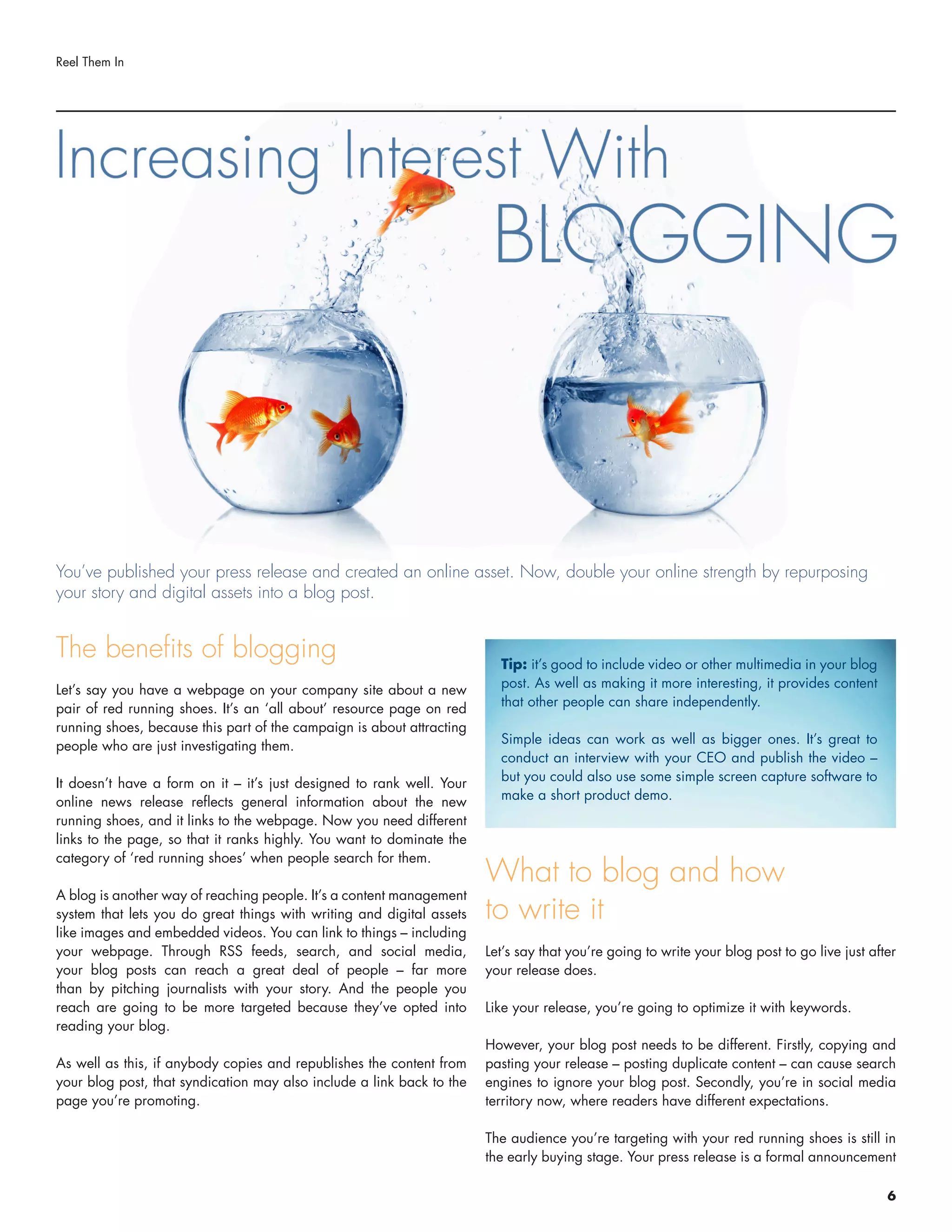 The benefits of blogging
Let’s say you have a webpage on your company site about a new
pair of red running shoes. It’s an ‘all about’ resource page on red
running shoes, because this part of the campaign is about attracting
people who are just investigating them.
It doesn’t have a form on it – it’s just designed to rank well. Your
online news release reflects general information about the new
running shoes, and it links to the webpage. Now you need different
links to the page, so that it ranks highly. You want to dominate the
category of ‘red running shoes’ when people search for them.
A blog is another way of reaching people. It’s a content management
system that lets you do great things with writing and digital assets
like images and embedded videos. You can link to things – including
your webpage. Through RSS feeds, search, and social media,
your blog posts can reach a great deal of people – far more
than by pitching journalists with your story. And the people you
reach are going to be more targeted because they’ve opted into
reading your blog.
As well as this, if anybody copies and republishes the content from
your blog post, that syndication may also include a link back to the
page you’re promoting.
What to blog and how
to write it
Let’s say that you’re going to write your blog post to go live just after
your release does.
Like your release, you’re going to optimize it with keywords.
However, your blog post needs to be different. Firstly, copying and
pasting your release – posting duplicate content – can cause search
engines to ignore your blog post. Secondly, you’re in social media
territory now, where readers have different expectations.
The audience you’re targeting with your red running shoes is still in
the early buying stage. Your press release is a formal announcement
You’ve published your press release and created an online asset. Now, double your online strength by repurposing
your story and digital assets into a blog post.
Reel Them In
Tip: it’s good to include video or other multimedia in your blog
post. As well as making it more interesting, it provides content
that other people can share independently.
Simple ideas can work as well as bigger ones. It’s great to
conduct an interview with your CEO and publish the video –
but you could also use some simple screen capture software to
make a short product demo.
6
 