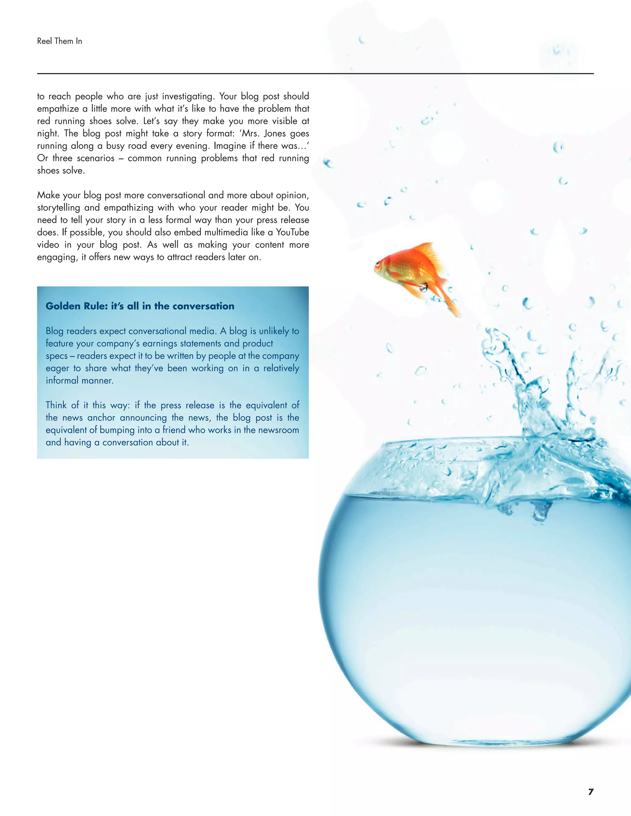 to reach people who are just investigating. Your blog post should
empathize a little more with what it’s like to have the problem that
red running shoes solve. Let’s say they make you more visible at
night. The blog post might take a story format: ‘Mrs. Jones goes
running along a busy road every evening. Imagine if there was…’
Or three scenarios – common running problems that red running
shoes solve.
Make your blog post more conversational and more about opinion,
storytelling and empathizing with who your reader might be. You
need to tell your story in a less formal way than your press release
does. If possible, you should also embed multimedia like a YouTube
video in your blog post. As well as making your content more
engaging, it offers new ways to attract readers later on.
Reel Them In
Golden Rule: it’s all in the conversation
Blog readers expect conversational media. A blog is unlikely to
feature your company’s earnings statements and product
specs – readers expect it to be written by people at the company
eager to share what they’ve been working on in a relatively
informal manner.
Think of it this way: if the press release is the equivalent of
the news anchor announcing the news, the blog post is the
equivalent of bumping into a friend who works in the newsroom
and having a conversation about it.
7
 