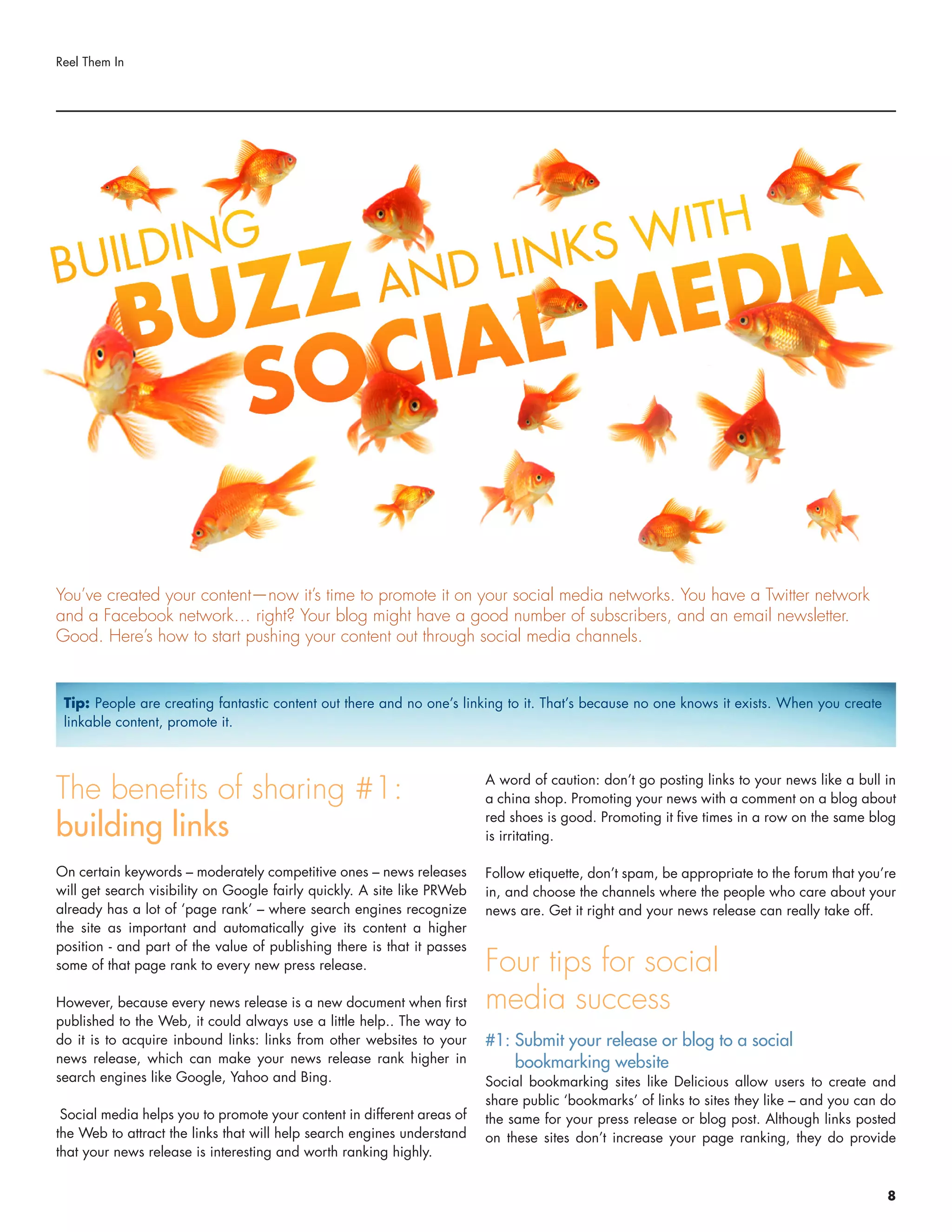 The benefits of sharing #1:
building links
On certain keywords – moderately competitive ones – news releases
will get search visibility on Google fairly quickly. A site like PRWeb
already has a lot of ‘page rank’ – where search engines recognize
the site as important and automatically give its content a higher
position - and part of the value of publishing there is that it passes
some of that page rank to every new press release.
However, because every news release is a new document when first
published to the Web, it could always use a little help.. The way to
do it is to acquire inbound links: links from other websites to your
news release, which can make your news release rank higher in
search engines like Google, Yahoo and Bing.
Social media helps you to promote your content in different areas of
the Web to attract the links that will help search engines understand
that your news release is interesting and worth ranking highly.
A word of caution: don’t go posting links to your news like a bull in
a china shop. Promoting your news with a comment on a blog about
red shoes is good. Promoting it five times in a row on the same blog
is irritating.
Follow etiquette, don’t spam, be appropriate to the forum that you’re
in, and choose the channels where the people who care about your
news are. Get it right and your news release can really take off.
Four tips for social
media success
#1: Submit your release or blog to a social
bookmarking website
Social bookmarking sites like Delicious allow users to create and
share public ‘bookmarks’ of links to sites they like – and you can do
the same for your press release or blog post. Although links posted
on these sites don’t increase your page ranking, they do provide
Reel Them In
You’ve created your content—now it’s time to promote it on your social media networks. You have a Twitter network
and a Facebook network… right? Your blog might have a good number of subscribers, and an email newsletter.
Good. Here’s how to start pushing your content out through social media channels.
Tip: People are creating fantastic content out there and no one’s linking to it. That’s because no one knows it exists. When you create
linkable content, promote it.
8
 
