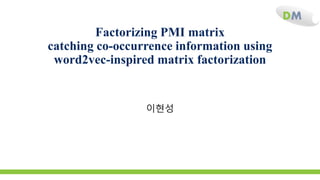 DM
Factorizing PMI matrix
catching co-occurrence information using
word2vec-inspired matrix factorization
이현성
 