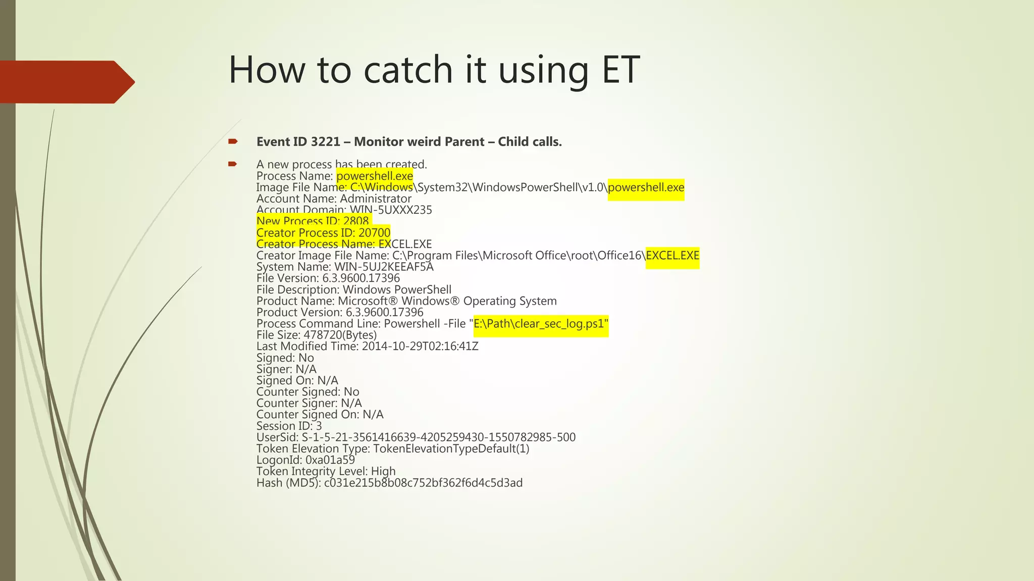 How to catch it using ET
 Event ID 3221 – Monitor weird Parent – Child calls.
 A new process has been created.
Process Name: powershell.exe
Image File Name: C:WindowsSystem32WindowsPowerShellv1.0powershell.exe
Account Name: Administrator
Account Domain: WIN-5UXXX235
New Process ID: 2808
Creator Process ID: 20700
Creator Process Name: EXCEL.EXE
Creator Image File Name: C:Program FilesMicrosoft OfficerootOffice16EXCEL.EXE
System Name: WIN-5UJ2KEEAF5A
File Version: 6.3.9600.17396
File Description: Windows PowerShell
Product Name: Microsoft® Windows® Operating System
Product Version: 6.3.9600.17396
Process Command Line: Powershell -File "E:Pathclear_sec_log.ps1"
File Size: 478720(Bytes)
Last Modified Time: 2014-10-29T02:16:41Z
Signed: No
Signer: N/A
Signed On: N/A
Counter Signed: No
Counter Signer: N/A
Counter Signed On: N/A
Session ID: 3
UserSid: S-1-5-21-3561416639-4205259430-1550782985-500
Token Elevation Type: TokenElevationTypeDefault(1)
LogonId: 0xa01a59
Token Integrity Level: High
Hash (MD5): c031e215b8b08c752bf362f6d4c5d3ad
 