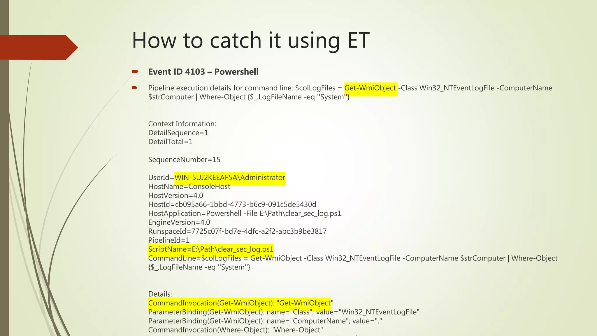 How to catch it using ET
 Event ID 4103 – Powershell
 Pipeline execution details for command line: $colLogFiles = Get-WmiObject -Class Win32_NTEventLogFile -ComputerName
$strComputer | Where-Object {$_.LogFileName -eq ''System''}
.
Context Information:
DetailSequence=1
DetailTotal=1
SequenceNumber=15
UserId=WIN-5UJ2KEEAF5AAdministrator
HostName=ConsoleHost
HostVersion=4.0
HostId=cb095a66-1bbd-4773-b6c9-091c5de5430d
HostApplication=Powershell -File E:Pathclear_sec_log.ps1
EngineVersion=4.0
RunspaceId=7725c07f-bd7e-4dfc-a2f2-abc3b9be3817
PipelineId=1
ScriptName=E:Pathclear_sec_log.ps1
CommandLine=$colLogFiles = Get-WmiObject -Class Win32_NTEventLogFile -ComputerName $strComputer | Where-Object
{$_.LogFileName -eq ''System''}
Details:
CommandInvocation(Get-WmiObject): "Get-WmiObject"
ParameterBinding(Get-WmiObject): name="Class"; value="Win32_NTEventLogFile"
ParameterBinding(Get-WmiObject): name="ComputerName"; value="."
CommandInvocation(Where-Object): "Where-Object"
 