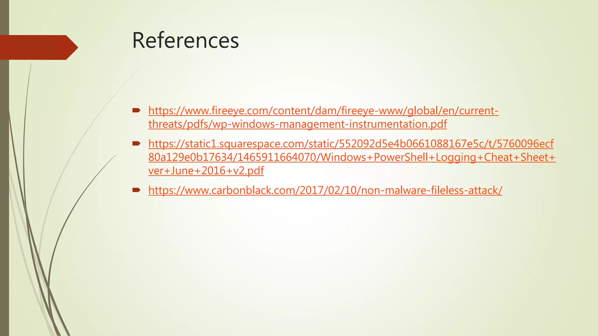 References
 https://www.fireeye.com/content/dam/fireeye-www/global/en/current-
threats/pdfs/wp-windows-management-instrumentation.pdf
 https://static1.squarespace.com/static/552092d5e4b0661088167e5c/t/5760096ecf
80a129e0b17634/1465911664070/Windows+PowerShell+Logging+Cheat+Sheet+
ver+June+2016+v2.pdf
 https://www.carbonblack.com/2017/02/10/non-malware-fileless-attack/
 