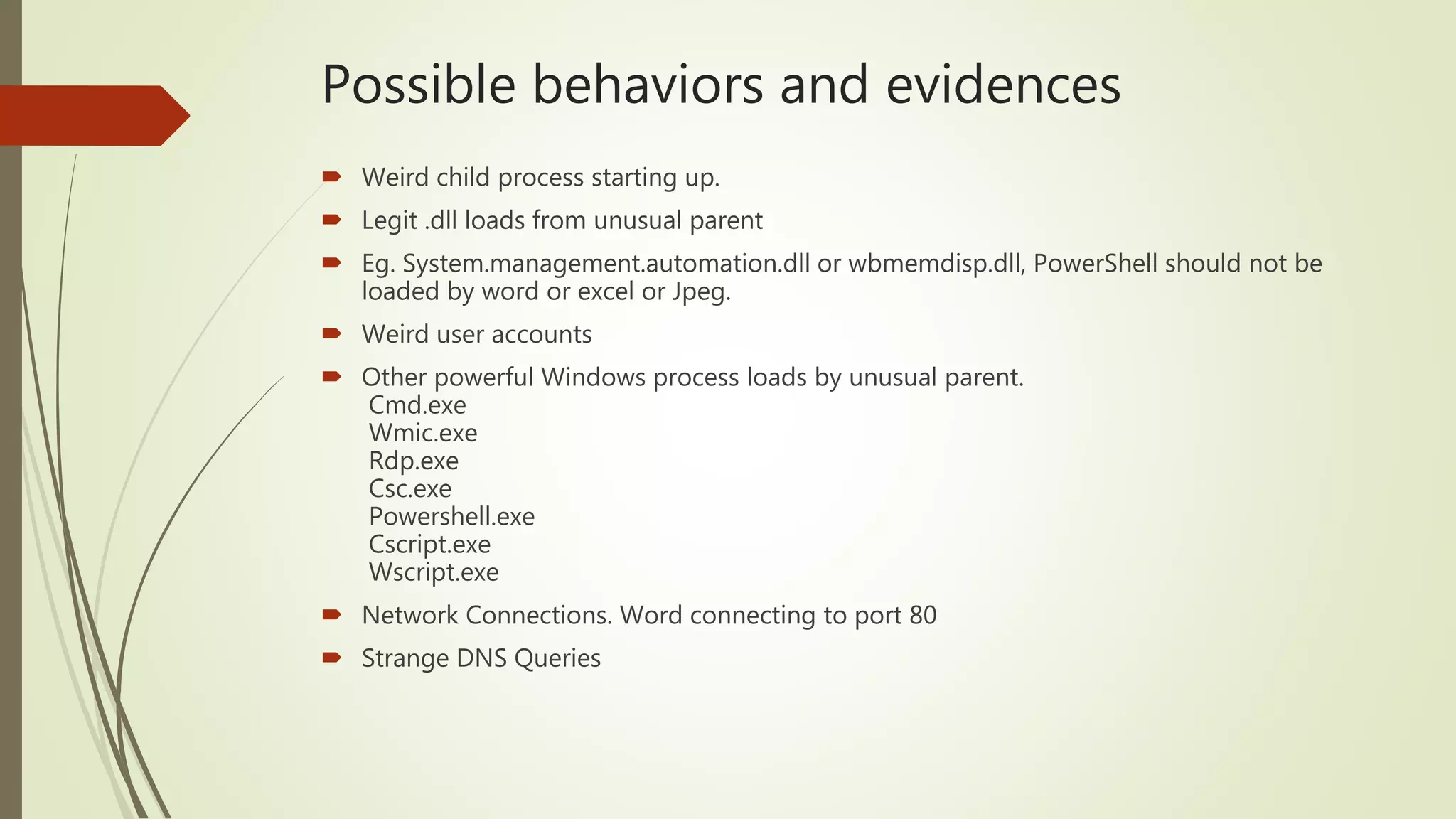 Possible behaviors and evidences
 Weird child process starting up.
 Legit .dll loads from unusual parent
 Eg. System.management.automation.dll or wbmemdisp.dll, PowerShell should not be
loaded by word or excel or Jpeg.
 Weird user accounts
 Other powerful Windows process loads by unusual parent.
Cmd.exe
Wmic.exe
Rdp.exe
Csc.exe
Powershell.exe
Cscript.exe
Wscript.exe
 Network Connections. Word connecting to port 80
 Strange DNS Queries
 