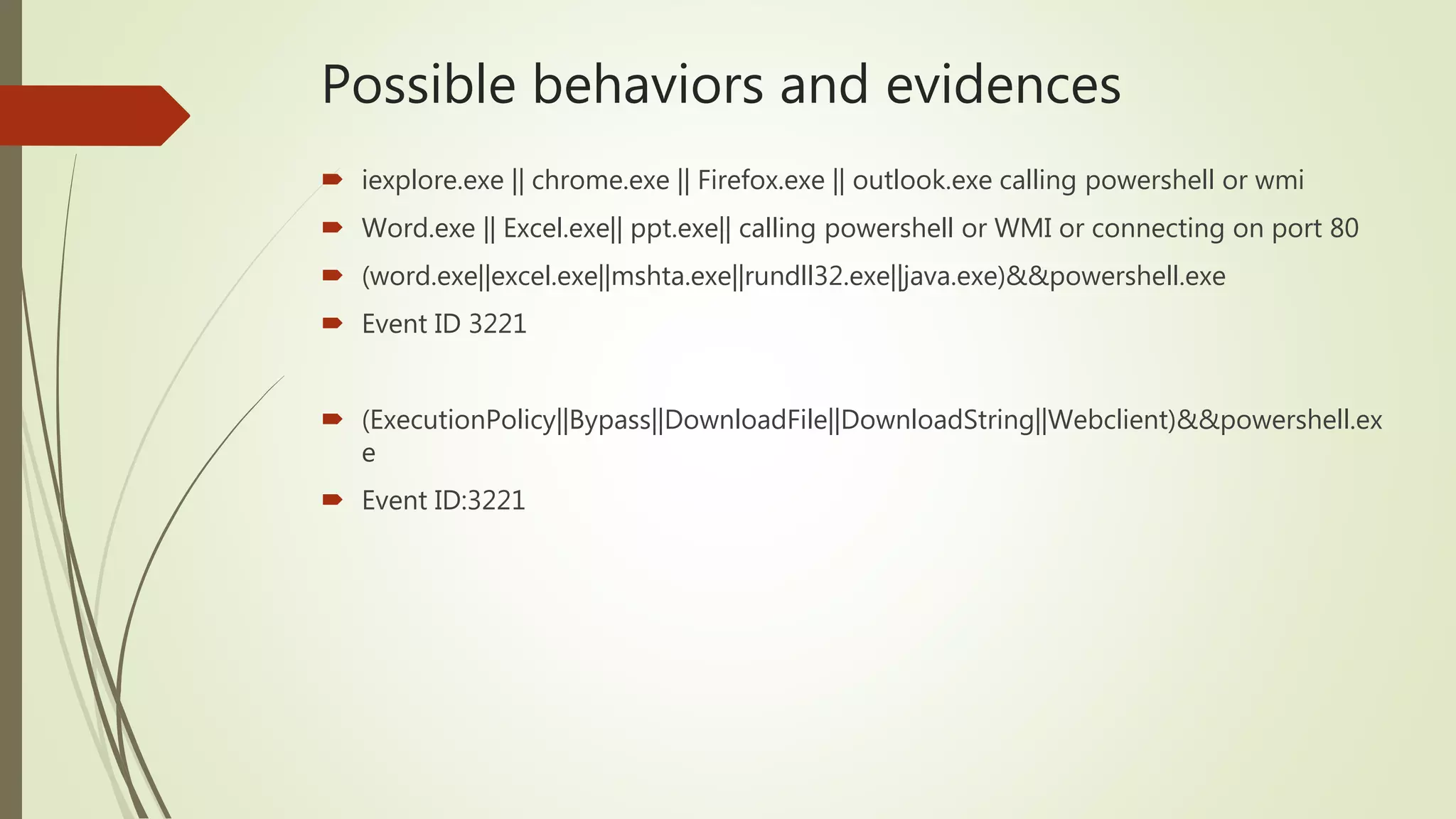 Possible behaviors and evidences
 iexplore.exe || chrome.exe || Firefox.exe || outlook.exe calling powershell or wmi
 Word.exe || Excel.exe|| ppt.exe|| calling powershell or WMI or connecting on port 80
 (word.exe||excel.exe||mshta.exe||rundll32.exe||java.exe)&&powershell.exe
 Event ID 3221
 (ExecutionPolicy||Bypass||DownloadFile||DownloadString||Webclient)&&powershell.ex
e
 Event ID:3221
 