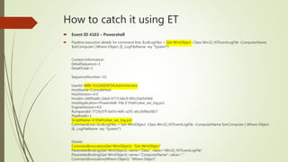 How to catch it using ET
 Event ID 4103 – Powershell
 Pipeline execution details for command line: $colLogFiles = Get-WmiObject -Class Win32_NTEventLogFile -ComputerName
$strComputer | Where-Object {$_.LogFileName -eq ''System''}
.
Context Information:
DetailSequence=1
DetailTotal=1
SequenceNumber=15
UserId=WIN-5UJ2KEEAF5AAdministrator
HostName=ConsoleHost
HostVersion=4.0
HostId=cb095a66-1bbd-4773-b6c9-091c5de5430d
HostApplication=Powershell -File E:Pathclear_sec_log.ps1
EngineVersion=4.0
RunspaceId=7725c07f-bd7e-4dfc-a2f2-abc3b9be3817
PipelineId=1
ScriptName=E:Pathclear_sec_log.ps1
CommandLine=$colLogFiles = Get-WmiObject -Class Win32_NTEventLogFile -ComputerName $strComputer | Where-Object
{$_.LogFileName -eq ''System''}
Details:
CommandInvocation(Get-WmiObject): "Get-WmiObject"
ParameterBinding(Get-WmiObject): name="Class"; value="Win32_NTEventLogFile"
ParameterBinding(Get-WmiObject): name="ComputerName"; value="."
CommandInvocation(Where-Object): "Where-Object"
 